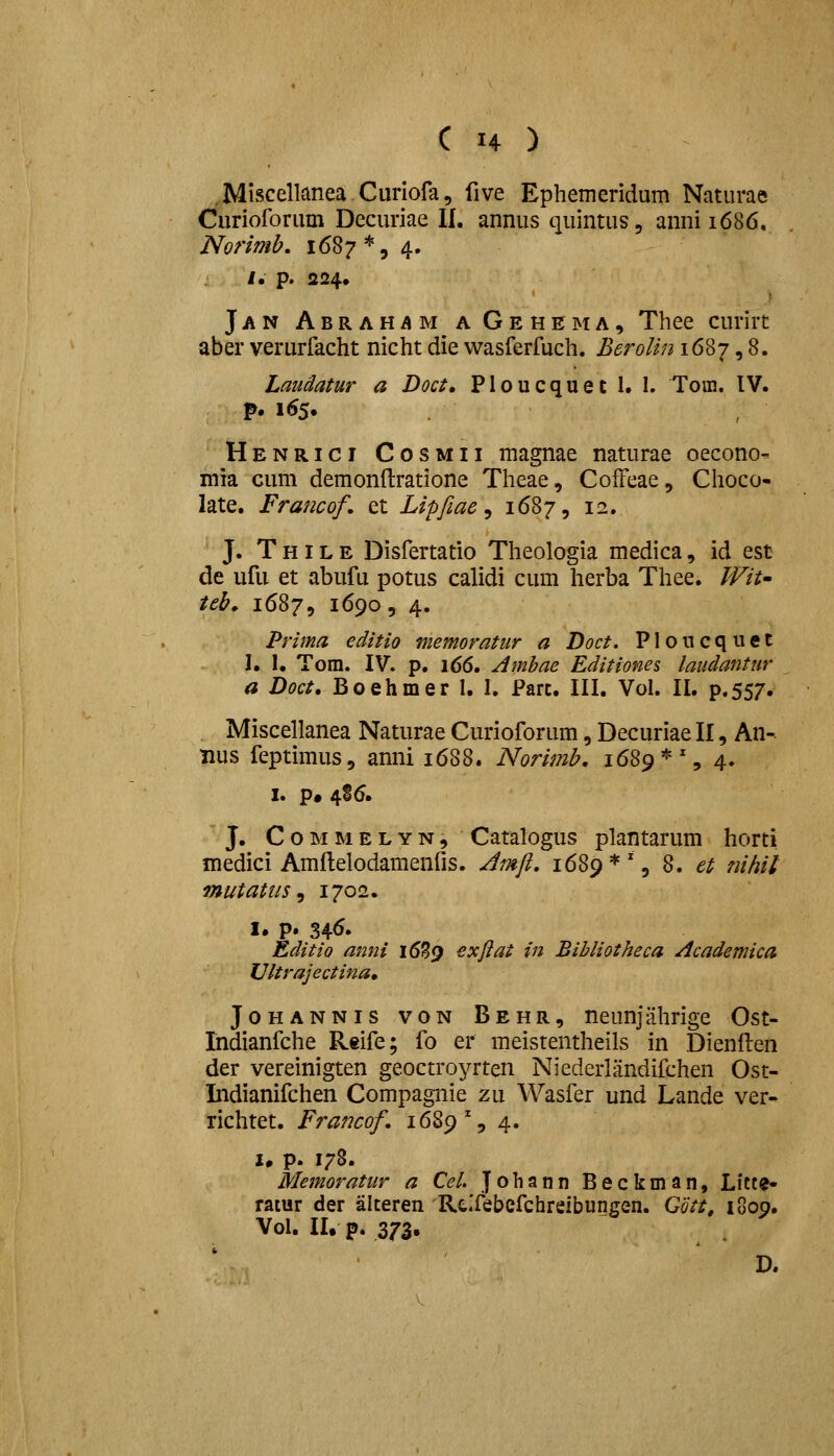 .Miscellanea Curiofa, five Ephemeridum Naturae Curioforum Decuriae II. annus quintus, annii686, Norimb. 1687 *, 4. i. p. 224, Jan Abrahama Gehema, Thee curirc aber verurfacht nicht die wasferfuch. BeroUn 1687,8. Laudatur a Doct, Ploucquet 1. 1. Tom. IV. p. 165. Henrici Cosmii magnae naturae oecono- inia cum demonftratione Theae, CofFeae, Choco- late. Francof, et Lipfiae ^ k^S^, 12. J. T HIL E Disfertatio Theologia medica, id est de ufu et abufu potus calidi cum herba Thee. JVit' teb, 1687, 1690 5 4. Prima editio memoratur a Doct. Ploncquet 1. I. Tom. IV. p. 166. Ambae Editiones laudantur a Doct, Boehmer I. I. Parc. III. Vol. II. p.557. Miscellanea Naturae Curioforum, Decuriae II, An- nus feptimus, anni 1688. Norimb, 1689*% 4. I. p# 486. J. C o M M E L Y N, Catalogus plantarum horti medici Amflelodamenfis. Jmft, 1689 * ', 8. et nihil mutatus ^ 1702. I. p. 34^« Editio anni i659 ^xftat in Bibliotheca Academica Ultrajectina, Johannis von Behr, neunjahrige Ost- Indianfche Reife; fo er meistentheils in Dienflen der vereinigten geoctroyrten Niederlandifchen Ost- Indianifchen Compagnie zu Wasfer und Lande ver- richtet. Francof, 1689% 4. u p. 178. Memoratur a Cel Johann Beckman, Licte- ratur der alteren Rc.Tebefchreibungen. Gott, 1809. Vol. II, p. 373.