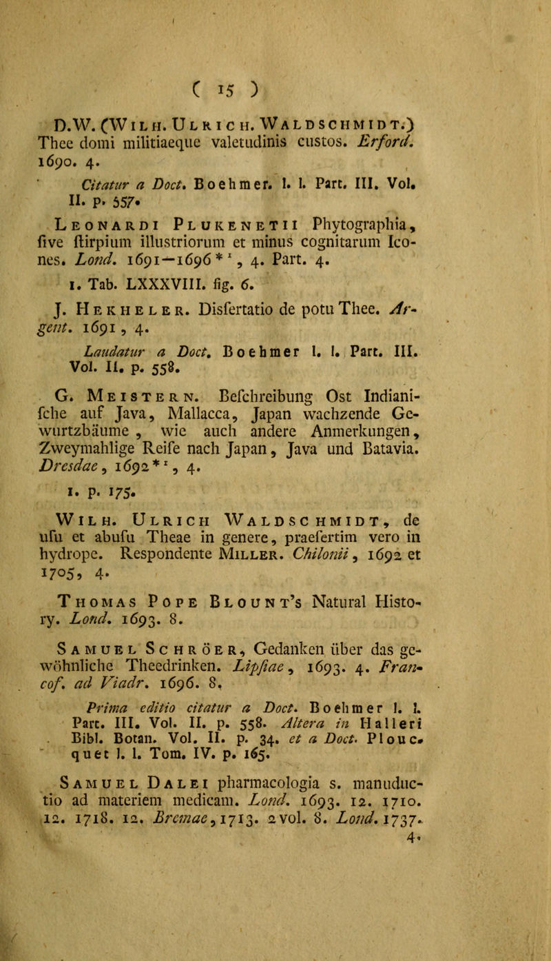 D. W. CW I L H. U L R I C H. W A L D S C H M I D T.) Thcc domi militiaetiue valctudinis custos. ErforcL 1690. 4. Citatur n Doct, Boehmer. 1. I. Part. III, Vol. 11. P. 557. Leonardi Plukenetii Phytograpbia, five ilirpium illustriorum et minus cognitarum Ico- nes. Lond. 1691—1696*% 4. Part. 4. I. Tab. LXXXVIII. fig. 6. J. Hekheler. Disfertatio de potuThee. y//-- gent. 16915 4. Laiidatiir a Doct, Boehmer l. !• Part. III. Vol. II. p. 558. G. Meistern. Befchreibung Ost Indiani- fche auf Java, Mallacca, Japan vvachzende Gc- wurtzbiiume , wic auch andere Anmerkungen, Zweymahlige Reife nach Japan, Java und Batavia. Drcsdac ^ 1692*% 4. I. p. 175. Wilh. Ulrich Waldschmidt, de uru et abufu Theae in genere, praefertim vero in hydrope. Respondente Miller. Chilonii ^ 169201 17059 4. Thomas Pope Blount's Natural Histo- ry. Lond, 1693. ^» Samuel Schroer^ Gedanken iiber das gc- w6hnh'chc Theedrinken. Lipfiae ^ 1693. 4. Fran cof, ad Viadr, 1696. 8. Prinia editio citatitr a Doct. Boehmer I, I. Parc. III. Vol. II. p. 558. Aitera in Halleri Bibl. Botan. Vol. II. p. 34. et a Doct. Plouc# quet 1. 1. Tom. IV. p. 1^5. Samuel Dalei pharmacologia s. manuduc- tio ad matcriem medicam. Lond, 1693. 12. 1710. 12. 1718. 12. Brcmae^i-ji^i. 2V0I. 8. Lond.i^j^^j.. 4«