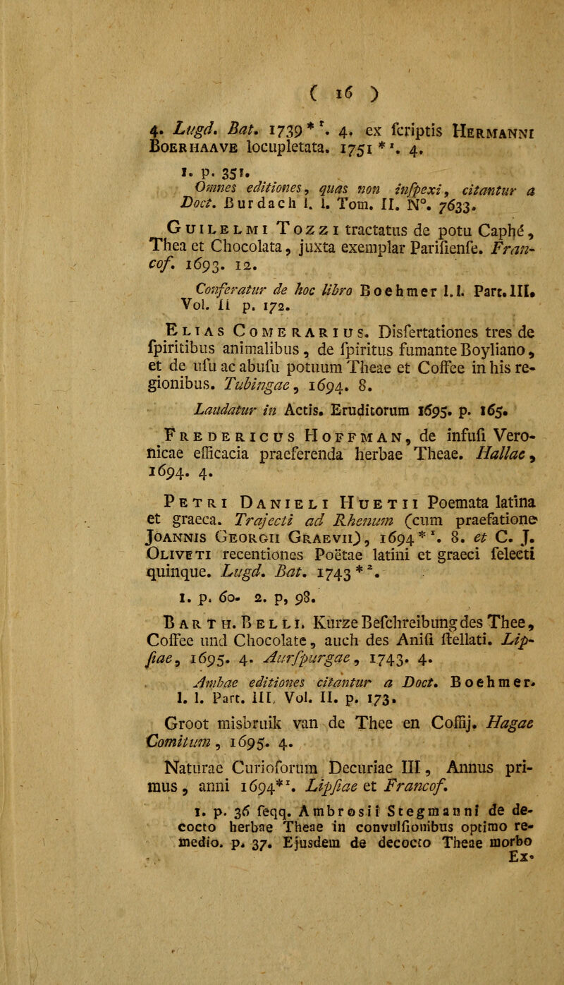 4. Lf/gd, Bat. 1739 *'. 4. ex fcriptis Hermanni BoERHAAVE lociiplctata. 1751*'. 4. I. P. 35T. Omnes edHiones^ qttas non infpexi, citantur a Doct, Burdach i. 1. Tom. II. N°. 7633. GuiLELMi Tozzi tractatiis de potu Caph^, Thea et Chocolata, jiixta exemplar Parifienfe. Fran- cof, 1693. i2« Conferatur de hoc Uhro Boehmer I.I. Parc.lII* Vol. ii p. 172. E LIA s C 0 M E R A RI u s. Disfertationcs tres de fpiritibus animalibiis, de fpiritus fumante Boyliano ^ et de ufu ac abufu potuum Theae et CofFee in his re- gionibus. Tubingae^ i6g^. 8. Laiidatur in Actis, Erudicorum 1695. p. 165. Fredericus Hoffman, de infufi Vero- nicae efficacia praeferenda herbae Theae, Hallac ^ 1694. 4. Petri Danieli Huetii Poemata latlna et graeca. Trajecti ad Rhenum (cum praefation& JoANNis Georgii GraeviO, i^^^'^'. 8. et C. J. Oliveti recentiones Poetae latini et graeci feleeti quinque. Liigd. Bat, 1743*''. I. p. 60. 2. p, 98. Barth. Belli. Kurze Befchreibitng des Thee , ColFee und Chocolate, auch des AniCi ftellati. Lip- fiae^ 1695. 4. Aurfpurgae^ 1743. 4. Anihae editiones citantur a Doct, Boehmer« 1. I. Part. ilL Vol. II. p. 173. Groot misbruik van de Thee en Coffij. Hagae Comitum ^ 1695. 4. Natilrae Curioforum Decuriae III, Annus pri- mus, anni 1694*'. Lipfiae tt Francof 1. p. 36 feqq. Ambrosii Scegmauni de de- cocto herbae Theae in convulflonibus optimo re- medio. p* 37. Ejusdem de decocco Theae morbo Ex«