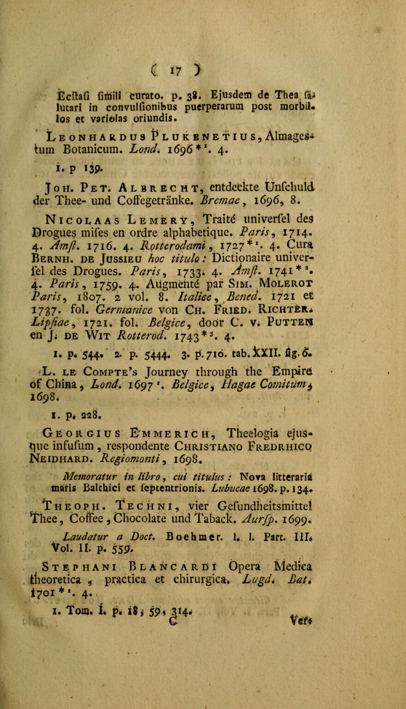 Ecllafi fiitiili curato. p. 38« Ejusdem de Thea. fti lutari in convulfionibus puerperarum post morbil- los et variolas oriundis. LEONHAkDust^LUKBNETius, Almages-» tum Botanicum. Loticl. 1696*'. 4. i. P 139. J o H. P E T. A L B R E c H T, entdccicte Unfchuld der Thee- und Coffegetranke. Brema^, 1696, 8. NicoLAAS Lemery, Traltd univerfel des Drogues mifes en ordre alphabetique. Paris^ I7i4» 4. Jmft, 1716. 4. Kotterodnmi^ 1727*'. 4. Cura Bernh. de Jossieu hoc titulo: Dictipnaire univer- iel des Drogues. Paris^ i733* 4- -^^nft. 1741**. 4. Paris ^ ^759- 4^ Aiigmehtd par Sim. Molerot Parisy 1807. 2 vol. 8. Italicc ^ Bencd. 1721 et 1737. fol. Germunice von Ch. Fried. Richter* Lipftae^ 1721. fol. Belgice^ dodr C. V; Putteh en J; DE WiT Rotterod. 1743 ♦^ 4. I. p. 544^ 2. p. 5444. 3. FJ.716. tab.iXII. fig.(§^. /L, LE Compte's Journey through the Empird of China^ Lond» 1692 \ Belgice^ Hagac CQmitiim^ 1698. I. Pi 228. Georgius E^mmerich, Theelogia ejus« tjue infufum , respondente Christiano Fredrhicp Neidhard. Regiomonti ^ 1698. Memoratnr in libro, cui titulm : Nova litteraria liiaris Balthici et fcf)tentrionis. Z.7^^2:/c^ei698. p. 134. /r H E o p H. T E c H NI, vicr G.cfundheitsmittel Thee, Coftee , Cliocolate undl^aback. Aurfp. 1699. Laudatur a Boct, Boehmer. 1« I. Part. III* Vol. II. p. 559. Stbphani Blancardi Opera Medica tlieoretica , practica et chirurgica. Lugdi Bat. 1701*'. 4. I. fom. 1. p. \%i 59<i 314*