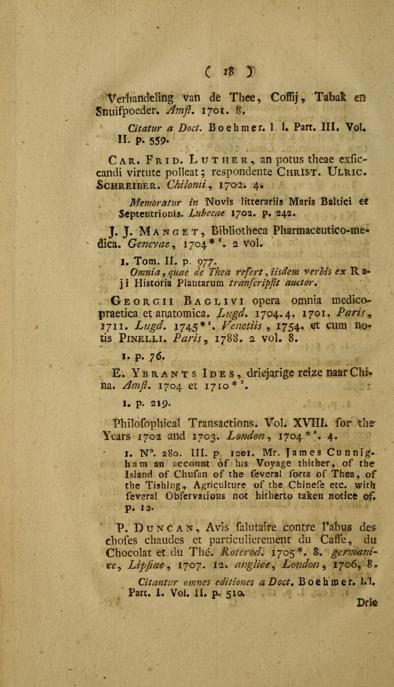 Vertiandeling van de Thee, Coffij, Tabak m Snuifpoeder, Jmft, 1701. 8. Citatur a Doct. Boehmer. 1 1. Part. III. Vol. n. p. 559- C A R. F RID. L u T H E R, an potus theae exfic- candi virtute polleat; respondente Christ. Ulric. ScHREiBER. Chilomi^ 1702. 4. Memoratur in Novis litterariis Maris Bahici er Septentrionis. Lubecae 1702. p. 242. J. J. M A N G E T, Bibliotheca Pharmaceutico*me- dica. Geneyae^ 1704*'. 2 vol. I. Tom. 11. p. 9-/7. Omnia ,quae de Thea refert, iisdem verhis^ ^x R a- 3 i Historia Plantarum tranfcripfit auctar, Georgii Baglivi opera omnia medico- praetica et anatomica. Li/gd. 1704.4. 1701. Paris ^ 2711. Lugd, 1745*'. Vcnetiis , 1754. et cum no- tis PiNELLi. Parisy 1788, 2 vol. 8. I. p. 76. E. Ybrants Ides, driejarige reize naarChi-p na« A772ft, 1704 et 1710*'. I. p. 219. Philofophical Transactions. Vol. XVIII. for thfr Years 1702 and 1703. London^ 1704*% 4. I. N*^. 280. III. p 1201. Mr. Tames Cunnig- ham an r.ccontit of hls Voyage thicber, of the Island of Chufiin of the feveral {ovi?, of Thea, of the Tishrng, Agriculcure of che Chinefe etc. with; fevsral Obfervaiioas not hitherto tal^en notice of. p. 12. P. D u N c A N, Avis falutaire contre Tabus des chofes chaudes et particulierement du CafFe, du Chocolat et du Thd. Roterod, 1705*. 8, germant- 'ce^ Lipfiae ^ 1707- 12. anglice.^ London ^ 170^9 ^- Citantur onmes editiones a Doct^ B 0 e h ro e r. l.I. Part. I. Vol. il. p. 510, Drie