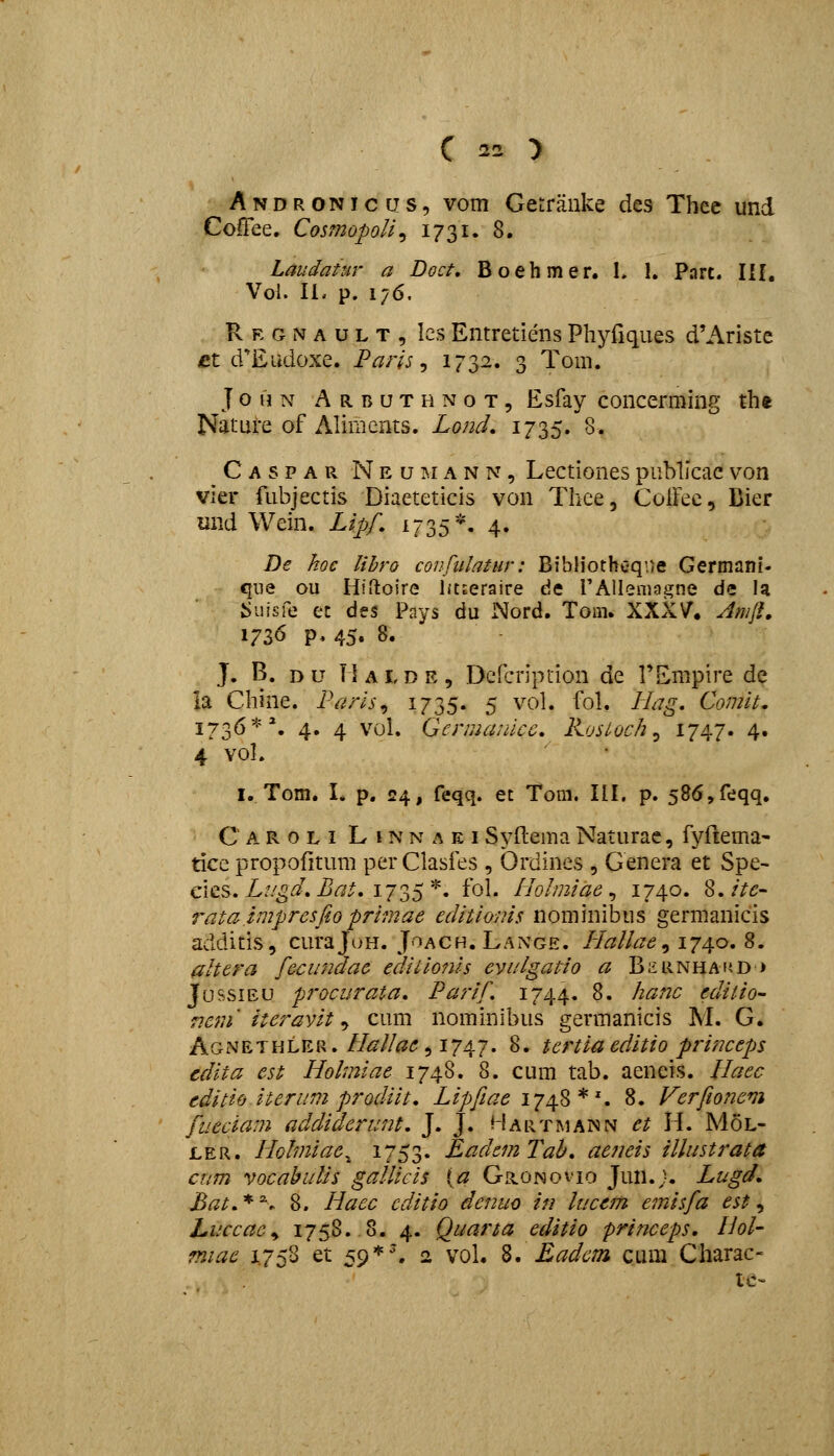 A N D R ONI c iJ s, vom Getrauke des Thcc und CoiTee. Cosmopoli^ 1731. 8. Laudaiur a Doct, Boehmer. L I, Port. Ilf, Vol. 11. p. 176. R E G N A u L T , les Entretieiis Phyfiques d'Ariste £t d^Eudoxe. Paris ^ 173^. 3 Tom. J o n N A R B u T H N o T, Esfay concerming th* Nature of Aliments. Lond. 1735. 8. C A s p A R N E u i^.i A N N, Lectiones puMicae von vier fubjectis Diaeteticis von Thce, CoiFec, Dier mid Wein. Lipf, 1735*. 4. De hoc lihro confiilatur: Bibliothc-qne Germani- qiie ou Hirtoire IftEeraire tie rAlIeniagne de U iiuisfe ec des Pays du Nord. Tom. XXX\^. Amll, 1736 p» 45. 8« J. B. D u \\ A L D E , Dcfcription de TEmpire de ia Chine. Paris^ i735- 5 vol. fol, Hag, Comit, 173^*'• 4» 4 vol. Germaiiicc, Kosloch ^ I747* 4« 4 vol. I. Tom. I. p. 24, feqq. ec Tora. III. p. 58(5,feqq, C A R o L I L I N N A E I Syftema Naturac, fyftema- tice propofitum per Clasfes , Ordines , Genera et Spe- cics. ^//^'.'^^i^r/j^. 1735 *. fol. Ilohniae^ 1740. 8./Vd^- 7^ata imprcsfio primae editioms nominibus germanicis additis, curaJoH. JoACH. Lange. liallae ^\j^o,%, altera fecundae ediiionis evi/lgatio a B^RNHAiiD> JfussiEU procurata, Parif 1744. 8. hanc editio- Tie7n iteravit ^ cum nominibus germanicis M. G. Agnethler.//<^//^^, 1747. 8. tertiaeditio princeps cdita est Holmiae 1748. 8. cum tab. aeneis. Haec editio iterum prodiit, Lipfeae ly^^^^, 8. Verfionem fueciam addiderunt, J. J. Hartmann et H. MoL- LER. Hohniae^ i753« EadcmTah, aeneis illustrata cnm vocabuUs gallicis {a Gronovio Jun.j. Lugd, Bat,*^. 8. Haec cditio denuo in luccm emisfa est^ Luccac^ 1758. 8. 4. Quarta editio princeps. Hol- miae 1.758 et 59*'. 2 vol. %. Eadcm cum Charac- ie~