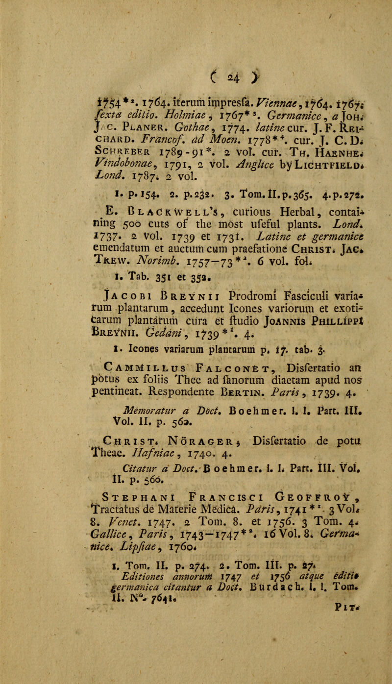 if^4 **. 1764. iterum impresfa. Viennae, 1^6/^. i7^'ii fexta editio, Holmiae ^ 1767*'. Germanice ^ a Joh^ J c. Planer. Qothae^ ^77^» iatine cur. J. F. Rei- CHARD. Francof, ad Moen, 1778**. cur. J. C. D* SCFREBER 1789-91*. 2 VOl. CUr. Th. HaSNHE^ Vindobonae,, 1791, 2 vol. A^iglice byLiCHTFiELO* Lond. 17874 2 vol. I«p.i54» 2. p.232. 3. 1*0111.11.^.355. 4.P.272. E. BlaCkwell's, curious Herbal, contai- ning 500 cuts of the mOst ufeful plants. Lond^ ^7?>7» 2 Vol. 1739 et 173I. Latine et germanicc emcndatum et auctum cum praefatione CHRisXi Jag» Tkew. Norimb, 1757-73*% 6 vol, fol* i. Tab. 351 et 353. JAcoBi Breynii Prodromi Fasciculi varia* rum plantarum, accedunt Icones variorum et exoti- Carum plantarum cura et fludio Joannis PHiLLiPPt Breynii. Oeddni^ i^39*** A* 1. Icones variarum plantaruin p. ij, tab. 3. CamMillus Falcon£t, Disfertatio an pbtus ex foliis Thee ad fanorum diaetam apud nos pentineat. Respondente Bertin. Paris ^ i739« 4« Memoratnr a Dod, Boehmer. 1, 1. Part. III. Vol. II. p. 563. Christ* Norager^ Disfertatio de potu Theae. Hafniae^ 1740» 4- Citatiir ^ Z)^f/. B oehmer. I. I* Part. III. VoU ii. p. 560, Stephani Francisci GeoffroIt, Tractatus de Materie Medica. Pdris^ 1741 *'. 3 VoU 8. Fenet, 1747. 2 Tom. 8. et 1756. 3 Tom. 4* Gallice^ Paris ^ 1743—1747**« 16V0I. 8* Germa* nice*, Lipfiae^ 1760* I, Tom, II. p. 274. 2. Tom. lll. p. «7* Editiones annorum 1747 et 1756 atque editi^ germanica citantur a Doct* Burdach* 1. I. Tom* a. N''- 764!. PlT.