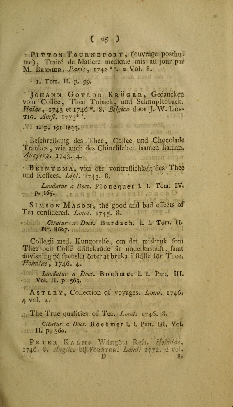 - PitTONTouRNEFORT, (oiivragc posilm- me), Trait^ de Maticrc medicalc mis au jour par M. Besnier. Paris ^ 1742*'. 2 Vol. 8. I. Tora. II. p. ^<^, 'JoHANN GoTLOB Kruger, Gcdanckcn vomCofFee, Tlicc Toback, und Schnupltoback. Halae^ 1743 6^1746*. 8. Belgice door J. W. Lus* TiG. Amfi, 1773*'. ' ' . • i. p. ipi feqq. BefGhreibung des Thee, Coffee und Chocolade Trankes 5 vvie auch des Chinefifchen faamen Badian» Aurperg. 1743. 4. ^ B EIN T E M A, von dtr Vontreflichkeit des Thee und Kofl^ees. Lipf, 1743. 8. Lmidatiir a Doci. P1 o u c q u e t I. 1. Tom. IV* P* ;i^5v S IMso N MAs 0N, the good arid bad cfFccts of Tea confidered. LoncL 1745. 8. Qitatur a.Doct, Burdach. 1. I. Tom. Il* !Sl°. 8627. . .. Collegii med. Kungorelfe, om det misbruk forri Thee och Coffe drinckande ar underkastndt,. famt anvisning pd fuenslva orter at bruka i flalle for TheCi 'Holmiae^ 1*74.6, 4. Laiidatur a Doct, Boehmer 1. 1. Parc, tll. Vol. II. p 563. AsTLEY, Collection of voyages. Lond. i74()» 4 vol. 4. . The True quahties of Tea* Lond, 1746. 8» Citatiir a Doct. Boehmer 1. I, Part. UI. Vof* II. p, 560. Peter Kalims Wiistgota Rcfa. hlolmidc^ 1746, 8. Anglicc bij-FoRSTER. Lond. 1772, rl voU D 8*
