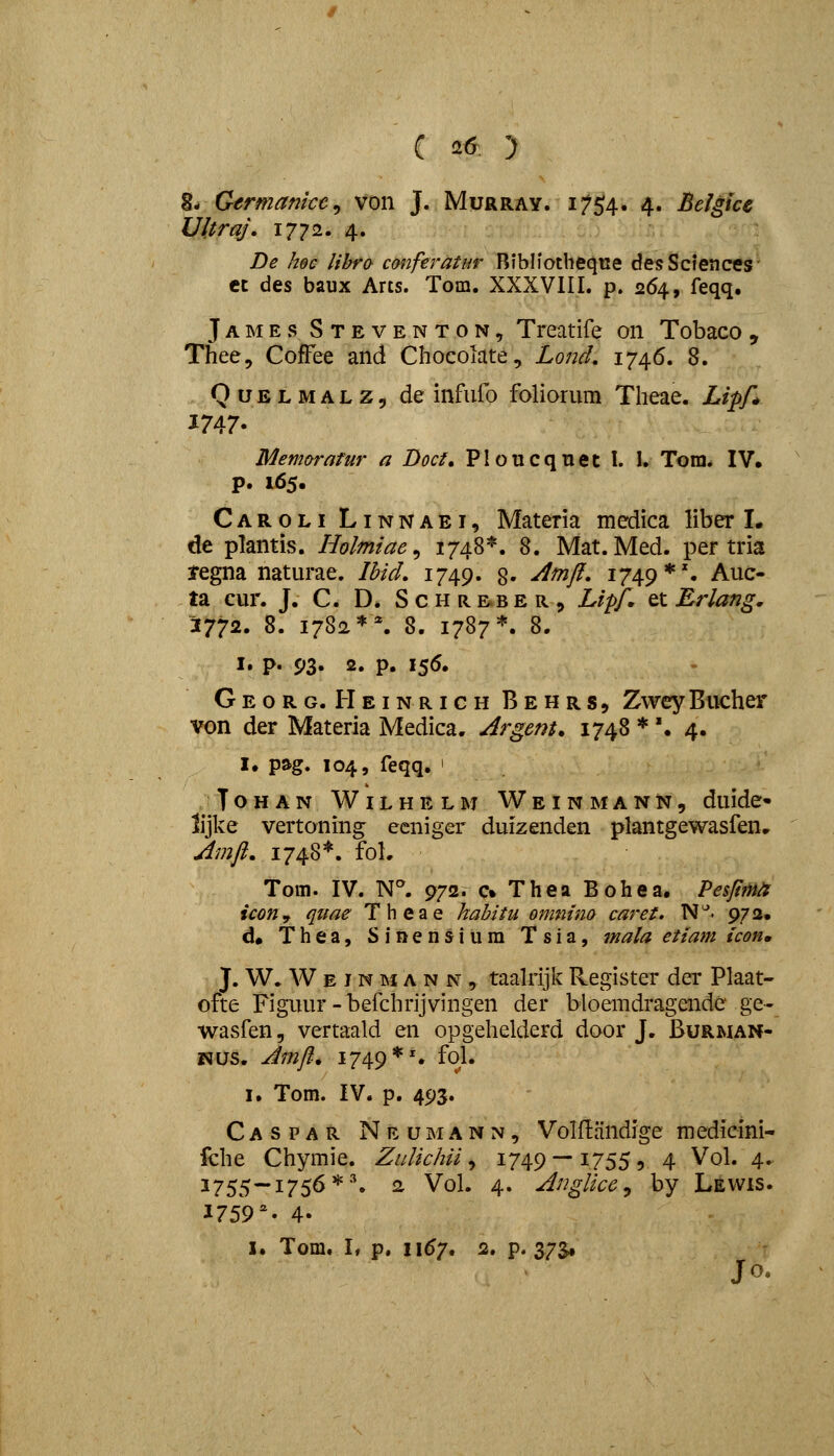( 2^ ) 8- Germamce^ von J. Murray. 17^^, 4. Belgice Ultraj, 1772. 4. De hec lihro conferatar Bibliotbeqiie desScfences' ct des baux Arts. Tom. XXXVIII. p. 264, feqq. James Steventon, Treatife 011 Tobaco , Thee, Coffee and Chocolate, Lond, 174.6, 8. QuELMALZ, de infiifo foliorum Theae. Lipf,^ Memarafur a Doct, PIoucqTiet I. I. Tom. IV. P. 165. Caroli Linnaei, Materia medica liber I. de plantis. Holmiae^ 1748*. 8. Mat. Med. per tria tegna naturae. Ihid, 1749. g. Amfl. 1749*'. Auc- ta cur. J. C. D. S c h r. e.b e r „ Li^pf. et Erlang, J772. 8. 1782**. 8. 1787*. 8. I. p. 93« 2. P. I5<^' Georg. HeinrichBehrs, ZweyBucher von der Materia Medica. Argem. 1748 *'. 4. I. pag. 104, feqq, ' ToHAN Wilhelm Weinmann, duide» lijke vertoning ecniger duizenden plantgewasfenr Amfl, 1748^^. foL Toin. IV. N^ 972. c% Thea Bohea. Pespm icon^ quae Theae habitu omnim caret, N^. 972. d« Thea, Sinensium Tsia, mala etiam icon. J. W. W E J N M A N N , taahijk Register der Plaat- ofte Figuur-befchrijvingen der bloemdragende ge- wasfen, vertaald en opgehelderd door J. Burman- ■s^\5?>. Amfl. 1749 *s fol* I. Tom. IV. p. 493. Caspar Neumann, Volflandige medicini- fche Chymie. ZuUchii ^ 1749 — 1755, 4 Vol. 4. 1755—1756*-^ 2 Vol. 4. Anglice^ by Lewis. ^759''' 4.