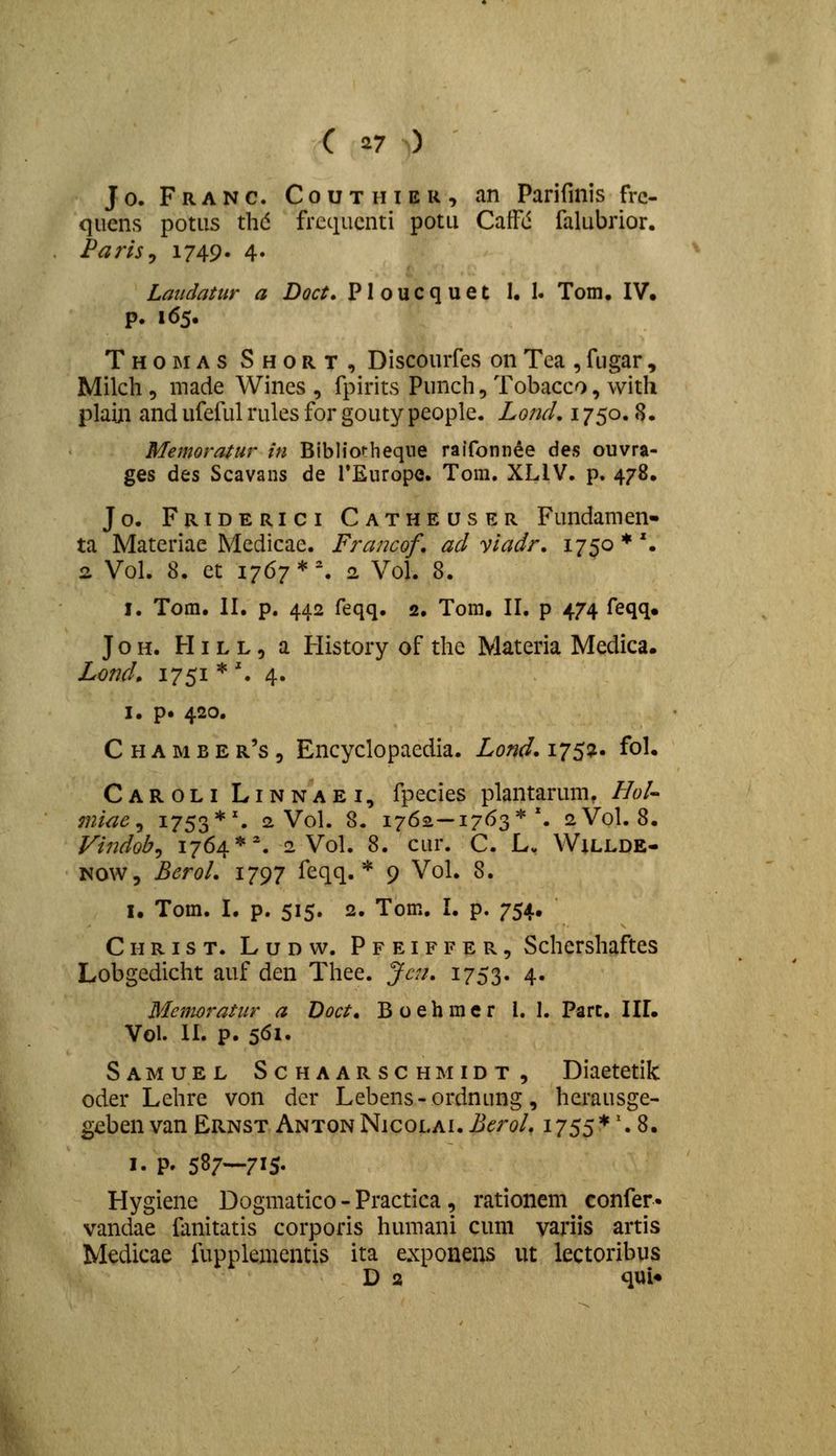 J 0. F R A N c. C 0 u T H IE R , an Parifinis frc- quens potiis thd frcqucnti potu CaiFd falubrior. PartSy 1749' 4» Laudatur a Doct. Ploucquet 1. I. Tom. IV. p. 165. Thomas Short, Discourfes on Tea , fugar, Milch 5 made Wines , fpirits Punch,Tobacco, with plaiji and ufeful rules for gouty peoplc. Lond, 1750.8. Memoratur in Bibliorheqne raifonn^e des ouvra- ges des Scavans de rEurope. Tom. XLIV. p. 478, Jo. Friderici Catheuser Fundamen- ta Materiae Mcdicae. Francof, acl yladr. ijso * \ 2 Vol. 8. et 1767*% 2 Vol. 8. I. Tom. II. p. 442 feqq. 2, Tom, II. p 474 feqq. J o H. HI L L, a History of the Materia Medica. Lond» 1751 * '. 4. I. p. 420. C H A M B E r's 5 Encyclopaedia. Lond, 175^' fo^* Caroli Linnaei, fpecies plantarum, Hol- miae ^ i753*^ 2 Vol. 8. 1762—1763*'. 2V0I. 8. Vindob^ 1764*% 2 Vol. 8. cur. C. L. Willde- NOW, BeroL 1797 feqq. * 9 Vol. 8. I. Tom. I. p. 515. 2. Tom. L p. 754. Christ. Ludw. Pfeiffer, Schershaftes Lobgedicht auf den Thee. Jcn, 1753. 4« Memoratur a Doct, Boehmer l. 1. Part. IIL Vol. II. p. 5<^i- Samuel Schaarschmidt, Diaetetik oder Lehre von der Lebens-ordnung, herausge- geben van Ernst AntonNicolai. BeroL 1755*'* 8. I. p. 587—715. Hygiene Dogmatico - Practica , rationem confer» vandae fanitatis corporis humani cum variis artis Medicae fupplementis ita exponens ut lectoribus D a qui«