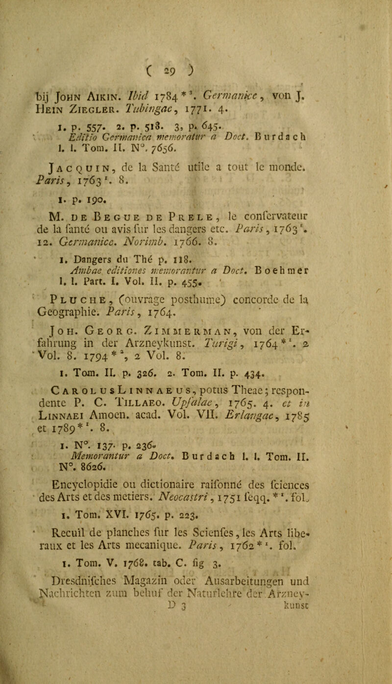 bij JoHN AiKiN. Ibid 1784*'. Germaiikc^ von J. Uein Ziegler. Titbiiigac^ \iii, 4. I. p. 557- 2. p. 5i3. 3, P*. ^45. EcUtio Cermavica menioratur n Doct. B u r d a c h 1. 1. Tom. II. N^ 7636. J A c Q u IN 5 dc la Santd iitilc a tout lc niondc. Paris j 1763 ', 8. I. p. 190. M. deBegue de Prele, lc confcrvateur de la iantc ou avis fur lcsdangers etc. Paris ^ I7<^3'« 12. Gennanicc, Norimb, 1766. 8. I. Dangers dn Th^ p. 118. Ambae editiones tuev.iorantiir a Doct, B 0 e h m e r 1. 1. Part. I. Vol. II. p. 4.55« P L u c H E 5 ^''^^^vrage postliumc) concordc dc la Geographie. Paris^ 1764- J 0 H. G E 0 R G. ZIM ai e R M A N, von dcr Er* falirung in der Arzneykunst. Tiirigi ^ 1764*'. a Vol. 8. 1794*% 2 Vol. 8. I. Tojn. II, p. 326. 2. Tom. II. p. 434. CarolusLinnaeus, potus Theae; rcspon- dcntc P. C. TiLLAEo. Upfalae ^ ^765, 4. a zji Linnaei Amocn. acad. Vol. VIL Erlangac^ 1785 et 1789*^ 8. I. N°. 137- P. 235- Memorantur a Doct, Burdach 1. 1. Tom. II. N°. 8626. Encyclopidie ou dictionaire raifonne des fciences des Arts et dcs mctiers. Neocastri, 1751 feqq. * '. foL I. Tom. XVI. 1765. p. 223. RecuU de planches fur les Scienfes, lcs Arts libc' raux et les Arts mccanique. Paris ^ 1762 *\ fol. I. Tom. V. 1768. tab. C fig 3. Dresdnifches Magazin oder Ausarbeitungen und Nachrichtcn vxxm behuf der Naturlchre der.Arzney- ■ • D 3 kiinsc
