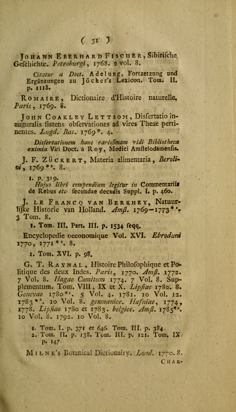 JottANN EfittRHARB F I S C H E R , Sibirifchc Gefchichte. Pctrohurgi^ 1768. 2 vol. 8. Citatiir a Doct» Adelung, Fortzetzung und Erganzungen zu Jochefs Lexicon. Tom. II. p. 1118. RoMAiRE, Dictionaire d'Histoire naturelle. Paris^ 1769. 8. JoHN CoAKLEY LETTSOi^f, Disfcrtatio in- au^iralis fistens obfervationes ad vires Theae perti- nentcs. Lngd, Bat, 1769*. 4. Disfertationem hanc rarisfimam vidi Bihliotheca eximia Viri Docc. ^ R o y, Medici Amftelodamenlis. J. F. Z li c K E R T 5 Materia alimentaria, BeroU* ai, 1769 *\ 8. I. P. 319- Hnjus Ubri compendimn legifur in Commentariif de Rebus etc- fecundae decadis Suppl. I. p. 460. J. LE Francq van Berkhey, Natuur- lijke Historie van HolJand. Jmfi, 1769—1773*'* 3 Tom. 8. I. Tom. III. Part. III. p. 1534 feqq. Encyclopcdie oeconomique Vol. XVI. Ebroduni 1770, 1771*'. 8. I, Tom. XVI. p. 95. G. T. Raynal, HistoirePhilofophique etPo* litique des deux Indcs. Paris^ 1770. ^fnfl, 1772, 7 Vol. 8. Hagac Comitum 1774. 7 Vol. 8. Sup- plemcntum. Tora. VIII, IX et X. Lipfiae 1782. 8. Gcnevae 1780*'. 5 Vol. 4. 1781. 10 Vol. 12. 1783**. 10 Vol. 8. genmanicc, Hafniae^ i774» 1778. Lipfiae 1780 et 1783. helgice. Jmfi. 1785*^ 10 Vol. 8. 1792. 10 Vol. 8. 1. Tom. I. p. 371 et 6aG. Tom. III. p. 384. 2. Tom. II. p. i38. Tom. III. p. 121. Tom. IX. p. 147. M IL N e's Botanical Dictionairy. Lond. 1770. 8. C H A R-