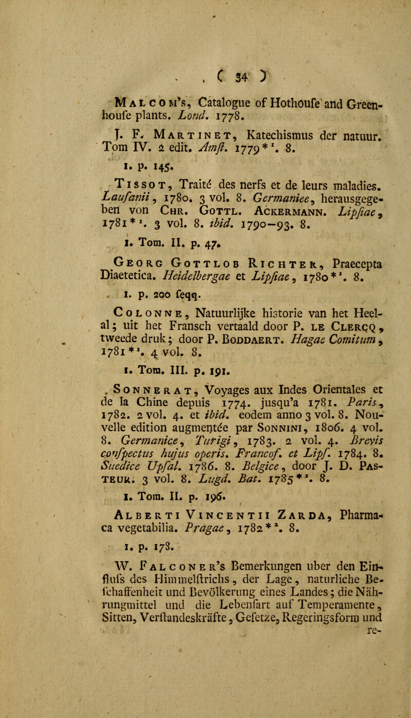 M A L c 0 m's, Catalogue of Hothoufe and Green- houfe plants. Lond. 1778. T. F. Martinet, Katechismus der natuur. Tom IV. i edit. Amjl. 1779*'. 8. I. p. 145. 'TissoT, Trait^ des nerfs et de leurs maladies. Laufanii ^ 1780. 3 vol. 8. Germaniee^ herausgege- ben von Chr. Gottl. Ackermann. Lipfiae^ 1781*^ 3 vol. 8. ibid. 1790-93. 8. I. Tom. II. p. 47. Georg Gottlob Richter, Praecepta Diaetetica. Heidelhergae et Lipfiae^ 1780*'. 8. I. p. 200 feqq. C o L o N N E, Natuurlijke historie van het Heel- al; uit het Fransch vertaald door P. le Clerqq , tweede druk; door P. Boddaert. Hagae Comitum , 1781*'. 4 voL 8. I. Tom, III. p. 191. , S0NNERAT5 Voyages aux Indes Orientaks et de la Chine depuis 1774. jusqu'a 1781. Paris^ 1782. 2Vol. 4. et ibid. eodem anno3vol. 8. Nou- velle edition augmentde par Sonnini, 1806. 4 vol. 8. Ger^naiuce^ Turigi ^ 1783. 2 vol. 4. Brevis confpectus hujus operis. Francof et Lipf 1784. 8. Suedice UpfaL 1786. %, Belgice^ door J. D. Pas- TEUR. 3 vol. 8. Lugd. Bat, 1785*'. 8. I. Tom. II. p. 295* Alberti ViNCENTii Zarda, Pharma- ca vegetabilia. Pr^^^^, 1782**. 8. I. p. 17S. W. F A L c o N E r's Bemerkungen uber den Ein- fiufs dcs Himmelilrichs, der Lage, naturliche Be- fchaffenheit und Bevolkerung eines Landes; die Nah- rungmittel und die Lebenfart auf Temperamente, Sitten, Verdandeskrafte, Gefetzej Regeringsforra und re-