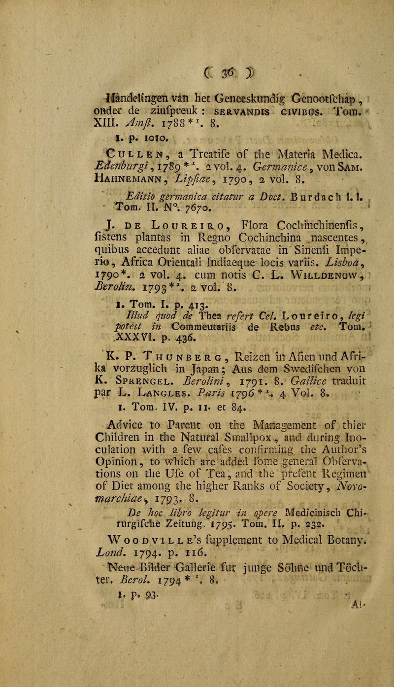 Handelingen van het Geneeskundig Genootfehap, onder de zuifpreuk: servandis givibus. Toiti, XIII. Amjl, 1788'^^ 8. I. p. 1010. CuLLEN, a Treatife of the Materia Medica. Edenburgi, 1789 * '. 2 vol. 4. Germanice, von Sam. Hahnemann, Lipfiae^ 17909 2 vol. 8. Editio germanica citatur a Doct. Burdach 1.1. . Tom. II. N°. 7670. J. DE LouREiRO, Flora Cocliinchinenfis, fistens plantas in Regno Cochinchina ^nascentes, quibiis accedunt aHae obfervatae in Sinenfi Impe- rio, Africa Odentali Indiaeque locis variis. Lishoa^ 1790*. 2 vol. 4. cum notis C. L. Willdenow, Berolin, 1793*'. 2 vol. 8. I. Tom. I. p, 413. Illud quod de Thea refert Cel. Loureiro, legi\ potest in Commeucariis de Rebus etc, Tom. ' XXXVI. p. 436. K. P. Thunberg, Reizen in Afien und Afri- ka vorzuglich in Japan; Aus dem Swedifchen von K. Spkengel. Berolini^ ^79^' 8. Gallice traduit par L. Langles. Paris 1796 *^ 4 Vol. 8. I. Tom. IV. p. II. et 84. Advice to Parent on the Management of thier Children in the Natural Smallpox, and during Ino- culation with a few cafes coniirming the Author's Opinion, to which are added fome general Obferva- tions on the Ufe of Tea, and the prefent Regimeii of Diet among the higher Ranks of Society, Novo- marchiae^ 1793. 8. De hoc lihro legitur in opere Medlciuisch Chi- rurgifche Zeitung. 1795. Tom. II. p. 232. W o 0 D VI L L e's fupplement to Medical Botany. Lond. 1794. p. 116. 'Neue Bilder Galleric fuv jungc Sohne undToch- ter. Berol. 1794* \ ^*