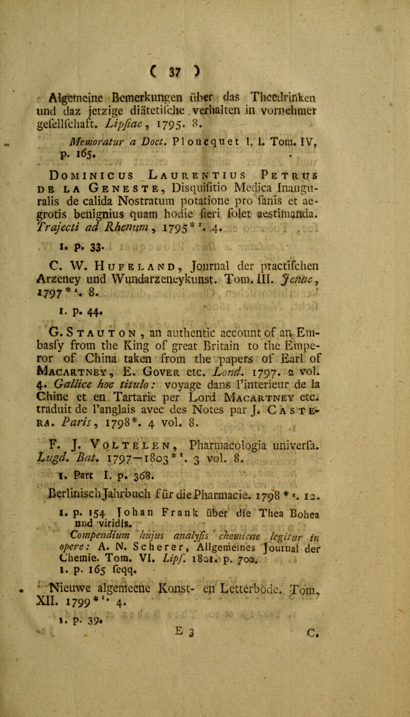 Algcmcine Bcmerkungcn ilher das Thccdrlnkcn und daz jctzigc diiitctilche verhalten in vurnehmer gefelUchaft. Lipfiae ^ 1795. 8. Memoratur a Doct. Ploucquet I. I. Tom. IV, p. 165. DoMiNicus Laurentius Petrus DE LA Geneste, Disquifitio Mcdica Inaugu- ralis de calida Nostratum potatione pro fanis et ae- grotis benignius quam hodie fieri folet aestimanda. Trajecti ad Rhcnwn ^ I795*'« 4» I. P. 33- C. W. HuFELAND, Joairnal der practifchen Arzeney und Wundarzeneykunst. Tom.lll. Jcnae^ 1797*'. 8. I. p. 44. G. S T A u T 0 N , an authentic account of an Em- basfy from the King of great Rritain to thc Empe- ror of China taken from the papers of Earl of Macartney, E. Gover etc. Lond, 1797. s vol. 4. Gallicc hoc titulo: voyage dans rinterieur de la Chine et en Tartarie per Lord Macartney etc* traduit de Tanglais avec des Notes par J. C A s T e» Rii. Paris ^ 1798*. 4 vol. 8. F. J. V 0 L T E L E N, Pharmacologia univerfa. Lt/gd. Bat. 1797—1803*'. 3 vol. 8. I. Part I. p. 368. Cerlinischjahrbuch furdiePharmacie. 1798*'. 12. I. p. 154 johan Frank iiber die Thea Bohea und viridis. Compendium hujus analyfts ' chemicae legitur in opere: A. N. Scherar, Ailgemeines ^urnal der Chemie. Tora. VI. Lipf. 1801. p. 700, l. p. 165 feqq. ' Nieuwe algemccne Konst- cn Lcttcrbbdc. Tonu XII. 1799*^- 4. i. p. 39. - . E 3 C.