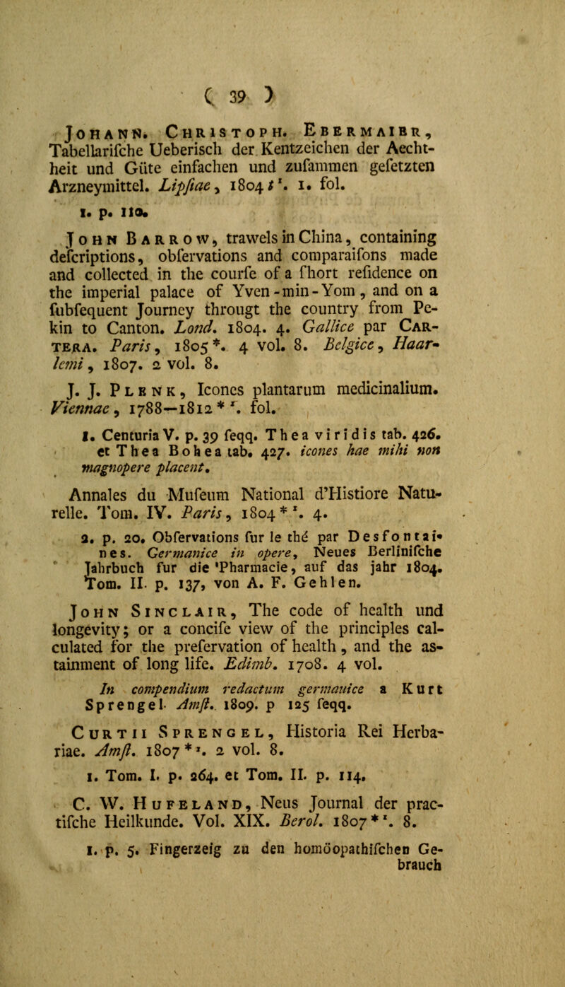 JOHANN. ChRISTOPH. EbERMAIBR, Tabellarifche Ueberisch der Kentzeichen der Aecht- heit und Giite einfachen und zufammen gefetzten Arzneymittel. Lipfiaey 1804^'. i. fol. I. p. 110. JoHN Barrow, trawelsinChina, containing defcriptions, obfervations and comparaifons made and collected in the courfc of a fhort refidcnce on the imperial palace of Yven-min-Yom, and on a fubfequent Journey througt the country from Pe- kin to Canton. Lond, 1804. 4. Gallice par Car- TERA. Paris^ 1805*. 4 vol. 8. Bclgice^ Haar kfni ^ 1807. 2 vol. 8. J. J. P L E N K, Iconcs plantarum medicinalium. Vicnnac^ 1788—1812*^ fol. I. Centuria V. p. 39 feqq. T h e a v i r i d i s tab. 426. ctThea Bohea tab. 427. icones hae mihi non niagnopere placent, Annales du Mufeum National d'Histiore Natu- relle. Tom. IV. Paris ^ 1804*'. 4. 3. p. 20. Obfervations fur le thd par Desfontai» nes. Germanice in opere, Neues Beriinifche ]ahrbuch fur die'Pharmacie, auf das jahr 1804. Tom. II. p. 137, von A. F. Gehlen. JoHN SiNCLAiR, The code of health und longevity; or a concife view of the principles cal- culated for the prefervation of health, and the as- tainment of long life. Edimb, 1708. 4 vol. In compendium redactiim germauice a Kurt Sprengel Amli,. 1809. p 125 feqq. CuRTii Sprengel, Historia Rei Herba- riae. Amfi. 1807*'. 2 vol. 8. I. Tora. I. p. 264. et Tom. II. p. 114, C. W. HuFELAND, Neus Journal der prac- tifche Heilivimde. Vol. XIX. Bcrol. 1807*'. 8. I, p. 5. Fingerzeig zu den homoopathifcheD Ge- braucb