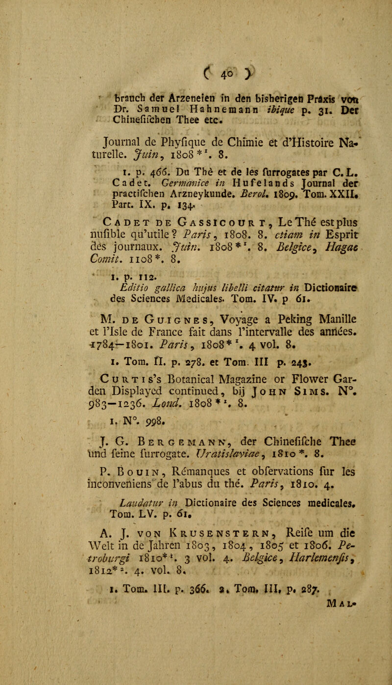 brauch der Arzeneien fn den bisherigen Praxis von Dr. Samuel Hahnemann ihi^ue p, 31. Der Chinefifchen Thee etc. Journal de Phyfique de Chimie et d'Histoire Na*' turelle. ytiin^ 1808*'. 8. I. p. 465. Du Thd et de les furrogates par C.L. C a d e t. Germanice in H u fe 1 a n d s Journal der practifcben Arzneyliunde, BeroU 1809. Tom. XXII* Part. IX. p, 134. Cadet de GASSicouRr, Le Th^ est plus iiurible qu'utile? Paris ^ 1808. 8. ctiam in Esprir des journaux. /ftiin, 1808*'. 8. Bclgice^ Hagac Comit, 1108*. 8. I. p. 112. Editio gallica hujus libelli citatttr in Dictionaire des Sciences Medicales. Tom. IV. p 6u M. DE GuiGNES, Voyage a Pcking Manille ct risle de France fait dans rintervalle des aniiees. -1784—1801. Paris^ 1808*'. 4 voL 8. I. Tom. n. p. 278. et Tora. III p. 245. C u R T I s's ^Botanical Magazine or Flower Gar- den Displaycd continued, bij John Sims. N°. 983-1236. Lond. 1808 ♦% 8. I, N°. 998. J. G. B E R G E M A N N, dcr Chinefifche Thee imd feine furrogate. Uratislaviae ^ i§io*. 8. P. B o u IN, R(5manques et obfervations fur les inconveniens de Tabus du the'. Paris^ 1810. 4. Laiidatur in Dictionaire des Sciences medicales. Tom. LV. p. 61. A. J. voN Krusenstern, Reife um die Welt in de Jahren 1803, 1804, 1805 et 1806. Pe- troburgi 1810**. 3 vol. 4. Belgice^ Harkmenfis^ i8ia*^. 4. vol. 8. I. Tom. lU. p. 3^^* 3» Tom. III, p# 287.