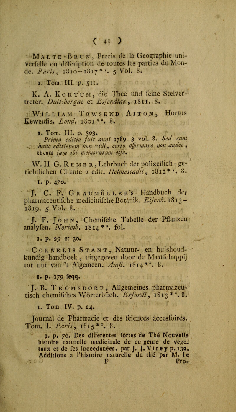 Malte-Brun, Prccis dc la Geographie uni- verfellc oii dclcription de toutes les parties duMun- de. Puris^ 1810-1817*^ 5 Vol. 8. 1. Tora. III. p. 511* K. A. KoRTUM, die Thee und feine Stelvcr- XxtlQX,, Duitsbcrgac et Esfcndlae ^ 1811. 8. . W I L L I A M T O W S E N D A I T O N ^, HortUS Kewenlis. LoncL 1801**. 8. I. Tom. III. p. 303. Prima editio fiiit anni 1789. 3 vol. R. Sed cum -. hanc editienem non vidi ^ certo afirmare non audeo, theam jam ihi memoratam esfe. W. H G. Reme R,Lehrbuchder poh'zcilich-ge- richthchcn Chimie 2 cdit. iiclmcstadii ^ 1812* ^ 3. I. p. 470. J. C. F. GraUmuller's Handbuch der pharmaceutifche mcdicinifcheBotilnik. Lifenh,iZ\z^ 1819. 5 VoU 8. J. F. J o H N, Chemifche Tabclle der Pflanzcn analyfen. Norimb. 1814 *^ fo^* I. p. 29 et 30. CoRNELis Stant, Natuur- en huishoud- kundig handboek, uitgegeven door de Maatfchappij tot nut van 't Algemeen. Amfl, 1814**. 8. I. p. 179 feqq. J. B. T R o M s D o R F, Allgemeines pharmazeu^ tisch chemifches Worterbiich. Effordi^ 18x3**. 8. I. Tora- IV. p. 24. Journal de Pharmacie et des fciences accesfoires. , Tom. I. Paris^ 18x5*^ 8. l» p. 76. Des differentes foftes de Thd Nouvellei histoire naturelle inedicinale de ce genre de vege. taux et de fes fuccedandes, par J. J. Virey p. 132. Additions a rhistoire naiurelle du th^ par M< le F Pro-