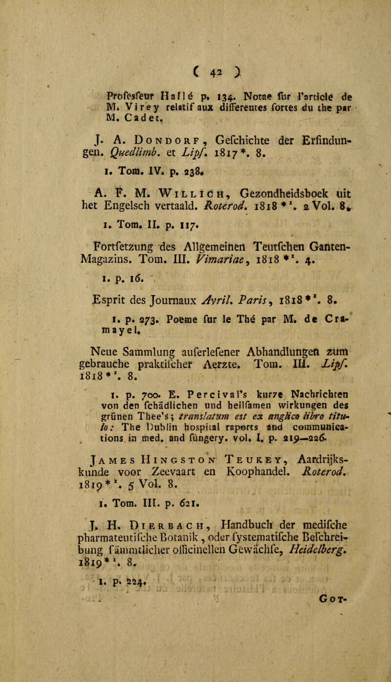 Profesfetir HalU p. 134. Notae fur rorticle de M. Virey relatif aux dilFerentes fortes du the par M. Cadet. J. A. DoNDORF, Gefchichte der Erfindun- gen. Quedlimb. et Lipf, 1817*. 8. I. Tom. IV. p. 238« A. F. M. WiLLiCH, Gezondheidsboek uit het Engelsch vertaald. Kourod* 1818 *\ 2V0I, 8» I. Tom, II, p. 117. Fortfetziing des Allgemeinen Teutfchen Ganten- Magazins. Tom. III. Vimariae^ i8i8**. 4. I. p. 16. Esprit des Joumaux AvriL Paris^ i8i8*'. 8. I. p. 273. Poeaie fnr le Th^ par M* de Cra- mayel, Neue Sammlung auferlefener Abhandlungen znm gebrauche praluiicher Aerzte. Tora. Ili. Li^f. i8i8*\ 8. i. p. 700. E. PercivaPs kurze Nachrichten von den fchadlichen und heilfamen wirkungen des grijnen Thee's; tramlanm eit ex angHcu iibro titU' lo: The Dublin hospiLal raports and communica- tions in med. and fungery. vol. I. p. 219—226. James Hingston Teukey, Aardrijks- kunde voor Zecvaart en Koophandel. Roterod. iU^*\ 5 Vol. 8. I, Tom. III. p. 621, T* H. DI E R B A c H, Handbuch der medifche pharmateutifche Botanik , odcr fystematifche Berchrei- bung f iimaitlicher oilicinellen Gewachle, Heidelberg. 1819*'. 8. I. p. 254, GoT-