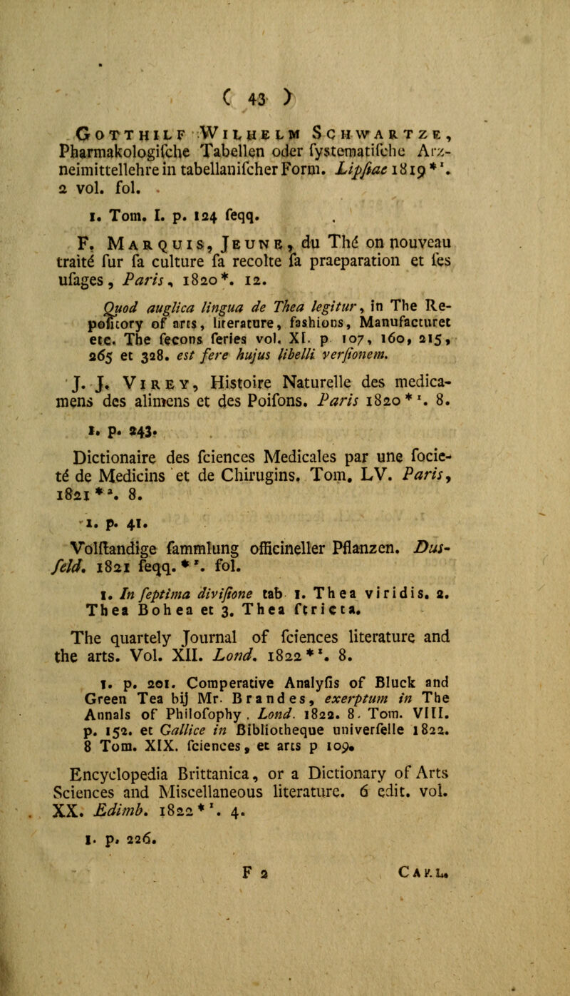 GotthilfWilhelm Schwartze, Pharmakologifche Tabellen oder fysternatifchc Arz- neimittellehre in tabellanifcher Form. Lipfiae 1819**. 2 vol. fol. 1« Tom. I. p. 124 feqq. F, Marquis, Jeunr^ du Thd onnouveau traitd fur fa culture fa recolte fa praeparation et fes ufages, Paris^ 1820*. 12. Quod auglica lingua de Thea legitur ^ in Tlie Re- pomory of arcs, lirerature, fashions, Manufacturet etc. The fecons feries vol. XI. p 107, 160, 215, 265 et 328. eU fere hujus libelli verfionem. J. J, VI R E Y, Histoire Naturelle des medica- mens dcs alimcns ct des Poifons. Parls 1820*'. 8. t. p. 243* Dictionaire des fciences Medicales par une focic- t^ de Medicins et de Chkugins. Tom. LV. PariSy lS2I»*. 8. 1. p. 41. Volflandige fammlung officineller Pflanzen. Dus- feU. 1821 feqq. ♦ '. fol. I. In feptima divifione tab i. Thea viridis. 2. Tbea Bohea et 3. Thea ftrict*. The quartely Journal of fciences literature and the arts. Vol. XII. Lond, 1822**. 8. I. p. 201. Coraperative Analyfis of Bluck and Green Tea bij Mr. Brandes, exerptum in The Annals of Philofophy . Lond. 1822. 8- Tom. VHI. p. 152. et Gallice in Bibliotheque univerfelle 1822. 8 Tom. XIX. fciences, et arts p 109, Encyclopedia Brittanica, or a Dictionary of Arts Sciences and Miscellaneous literaturc. 6 edit. voi. XX. Edimb. 1822*'. 4. I. p, 226. F 2 CAi^.L,