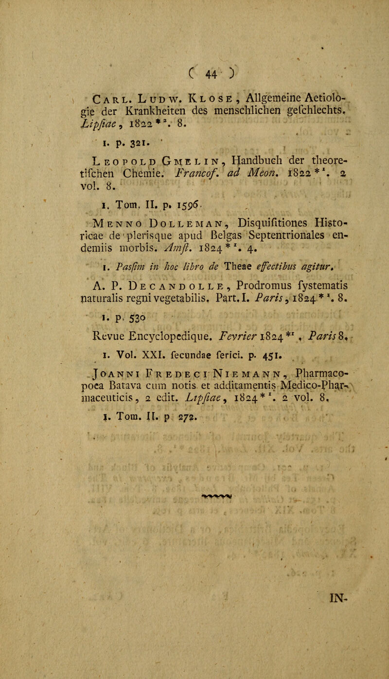 Carl. Ludw. Klose, Allgemeine Aetiolo- gie der Krankheiten des menschlichen gefchlechts, Lipfiac ^ 1822*''. 8. I. p. 321. • Leopold Gmelin, Handbuch der theore- tlfchen Chemie. Francof, ad Meon, 1822*'. 2 vol. 8. I. Tom. II. p, 1595- Menno Dolleman, Disquifitiones Histo- ricae de'plerisque apud Belgas Septentrionales en- demiis niorbis. Amjl, 1824*'. 4. I. Pa$ftm in hoc libro de Theae efeetibus agitur» A. P. Decandolle, Prodromus fystematis naturalis regnivegetabiUs, Part.L i^^m, 1824*'. 8. I. P' 530 Revue Encyclopcdique. i^dvr/^r 1824*', ParisS^ I. Vol. XXI. fecundae ferici. p. 451, JoANNi FredeciNiemann, Pharmaco- poca Batava cum notis et additamentivS Medico-Phar^ maceuticis, 2 cdit. Ltpfeae^ 1824*'. 2 vol. 8, I. Tora. II. p 272. IN-