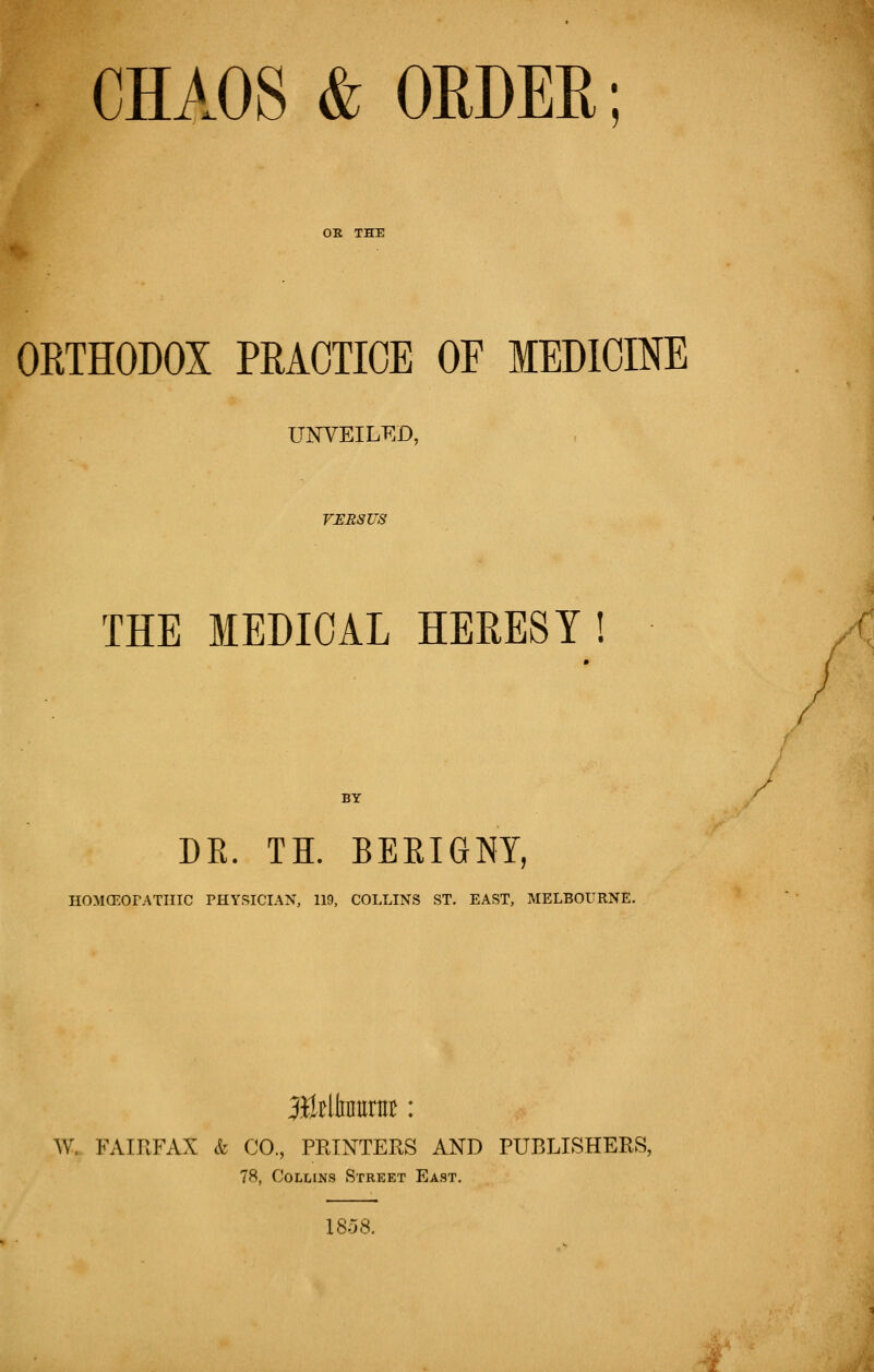 CHAOS & OEDEE OR THE ORTHODOX PRACTICE OF MEDlOmE UNVEILED, VERSUS THE MEDICAL HERESY! BY DR. TH. BEEIGNY, HOMCEOrATIIIC PHYSICIAX, 119, COLLINS ST. EAST, MELBOURNE. 3Jlritiniim: W. FAIRFAX & CO., PRINTERS AND PUBLISHERS, 78, Collins Street East. 1858.
