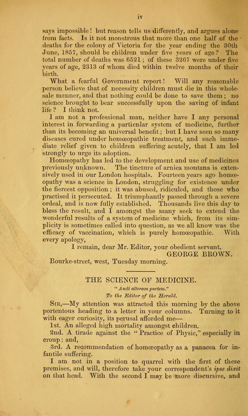 IT says impossible! but reason tells us differently, and argues alone from facts. Is it not monstrous that more than one half of the • deaths for the colony of Victoria for the year ending the 30th June, 1857, should be children under five years of age? The total number of deaths was 6521; of these 3267 were under five years of age, 2313 of whom died within twelve months of their birth. What a fearful Government report! Will any reasonable person believe that of necessity children must die in this whole- sale manner, and that nothing could be done to save them ; no science brought to bear successfully upon the saving of infant life? I think not. I am not a professional man, neither have I any personal interest in forwarding a particular system of medicine, further than its becoming an universal benefit; but I have seen so many diseases cured under homoeopathic treatment, and such imme- diate relief given to children suffering acutely, that I am led strongly to urge its adoption. Homoeopathy has led to the development and use of medicines previously unknown. The tincture of arnica montana is exten- sively used in our London hospitals. Fourteen years ago homoe- opathy was a science in London, struggling for existence under the fiercest opposition ; it was abused, ridiculed, and those who practised it persecuted. It triumphantly passed through a severe ordeal, and is now fully established. Thousands live this day to bless the result, and I amongst the many seek to extend the wonderful results of a system of medicine which, from its sim- plicity is sometimes called into question, as we all know was the efficacy of vaccination, which is purely homoeopathic. With every apology, I remain, dear Mr. Editor, your obedient servant, GEOEGE BKOWN. Bourke-street, west, Tuesday morning. THE SCIENCE OF MEDICINE. Audi alteram partem. To the JEditor of the Serald. Sir,—My attention was attracted this morning by the above portentous heading to a letter in your columns. Turning to it with eager curiosity, its perusal afforded me— 1st. An alleged high mortality amongst children. 2nd. A tirade against the  Practice of Physic, especially in croup; and, 3rd. A recommendation of homoeopathy as a panacea for in- fantile suffering. I am not in a position to quarrel with the first of these premises, and will, therefore take your correspondent's ipse dixit on that head. With the second I may be more discursive, and