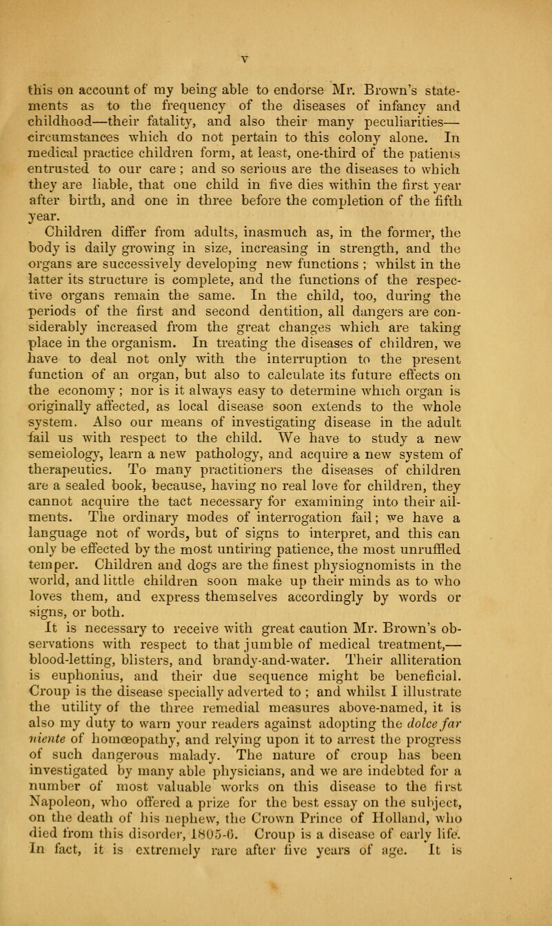 this on account of my being able to endorse Mr. Brown's state- ments as to the frequency of the diseases of infancy and childhood—their fatality, and also their many peculiarities— circumstances which do not pertain to this colony alone. In medical practice children form, at least, one-third of the patienis entrusted to our care; and so serious are the diseases to which they are liable, that one child in five dies within the first year after birth, and one in three before the completion of the fifth year. Children differ from adults, inasmuch as, in the former, the body is daily growing in size, increasing in strength, and the organs are successively developing new functions ; whilst in the latter its structure is complete, and the functions of the respec- tive organs remain the same. In the child, too, during the periods of the first and second dentition, all dangers are con- siderably increased from the great changes which are taking place in the organism. In treating the diseases of children, we have to deal not only with the interruption to the present function of an organ, but also to calculate its future effects on the economy; nor is it always easy to determine which organ is originally affected, as local disease soon extends to the whole system. Also our means of investigating disease in the adult fail us with respect to the child. We have to study a new semeiology, learn a new pathology, and acquire a new system of therapeutics. To many practitioners the diseases of children are a sealed book, because, having no real love for children, they cannot acquire the tact necessary for examining into their ail- ments. The ordinary modes of interrogation fail; we have a language not of words^ but of signs to interpret, and this can only be effected by the most untiring patience, the most unruffled temper. Children and dogs are the finest physiognomists in the world, and little children soon make up their minds as to who loves them, and express themselves accordingly by words or signs, or both. It is necessary to receive with great caution Mr. Brown's ob- servations with respect to that jumble of medical treatment,— blood-letting, blisters, and brandy-and-water. Their alliteration is euphonius, and their due sequence might be beneficial. Croup is the disease specially adverted to ; and whilst I illustrate the utility of the three remedial measures above-named, it is also my duty to warn your readers against adopting the dolce far 7iiente of homoeopathy, and relying upon it to arrest the progress of such dangerous malady. The nature of croup has been investigated by many able physicians, and we are indebted for a number of most valuable works on this disease to the first Napoleon, who offered a prize for the best essay on the subject, on the death of his nephew, the Crown Prince of Holland, who died from this disorder, 1805-0. Croup is a disease of early life. In fact, it is extremely rare after five years of age. It is