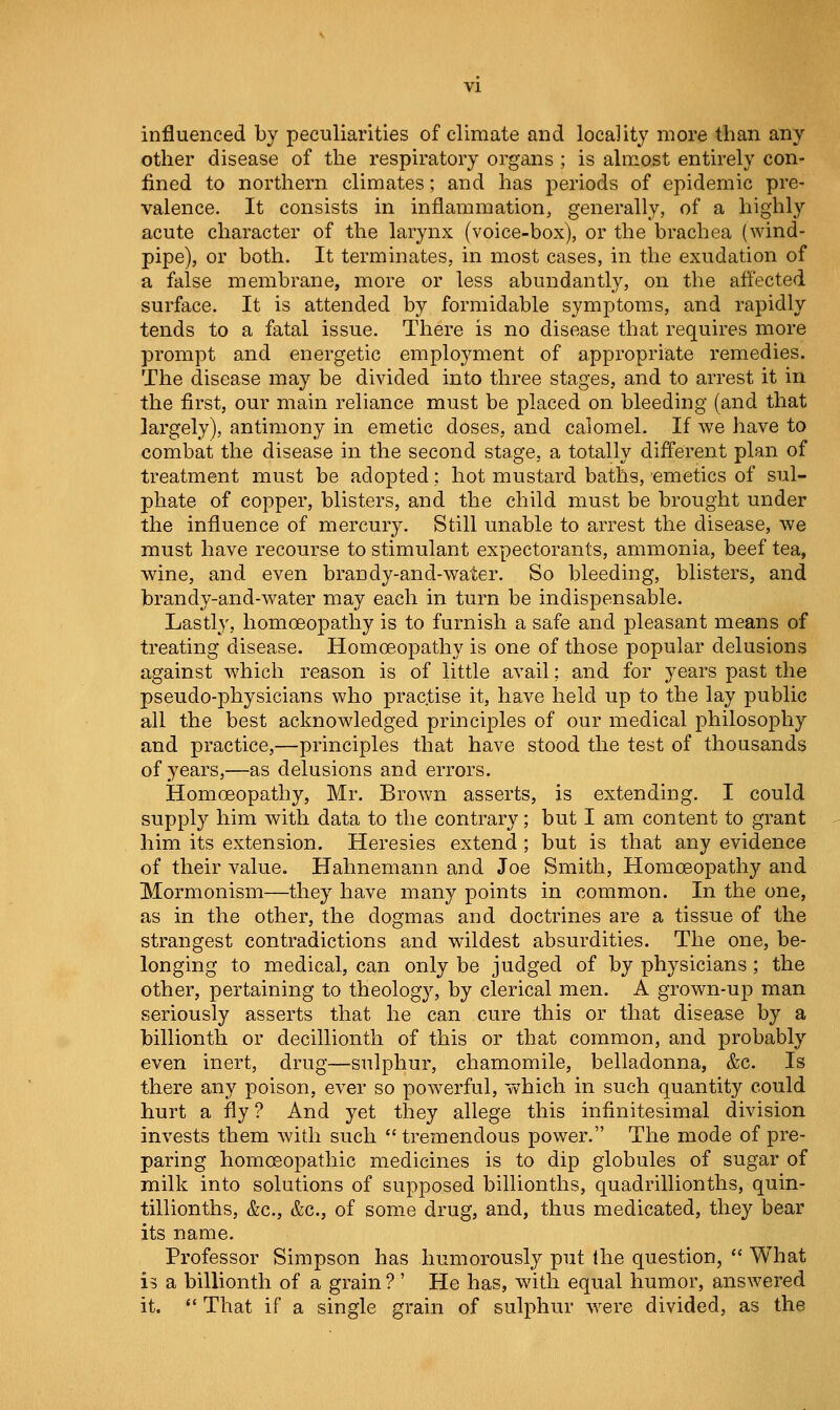 influenced by peculiarities of climate and locality more than any other disease of the respiratory organs ; is almost entirely con- fined to northern climates; and has periods of epidemic pre- valence. It consists in inflammation, generally, of a highly acute character of the larynx (voice-box), or the brachea (wind- pipe), or both. It terminates, in most cases, in the exudation of a false membrane, more or less abundantly, on the affected surface. It is attended by formidable symptoms, and rapidly tends to a fatal issue. There is no disease that requires more prompt and energetic employment of appropriate remedies. The disease may be divided into three stages, and to arrest it in the first, our main reliance must be placed on bleeding (and that largely), antimony in emetic doses, and calomel. If we have to combat the disease in the second stage, a totally different plan of treatment must be adopted; hot mustard baths, emetics of sul- phate of copper, blisters, and the child must be brought under the influence of mercury. Still unable to arrest the disease, we must have recourse to stimulant expectorants, ammonia, beef tea, wine, and even brandy-and-water. So bleeding, blisters, and brandy-and-water may each in turn be indispensable. Lastly, homoeopathy is to furnish a safe and pleasant means of treating disease. Homoeopathy is one of those popular delusions against which reason is of little avail; and for years past the pseudo-physicians who practise it, have held up to the lay public all the best acknowledged principles of our medical philosophy and practice,—principles that have stood the test of thousands of years,—as delusions and errors. Homoeopathy, Mr. Brown asserts, is extending. I could supply him with data to the contrary; but I am content to grant him its extension. Heresies extend; but is that any evidence of their value. Hahnemann and Joe Smith, Homoeopathy and Mormonism—they have many points in common. In the one, as in the other, the dogmas and doctrines are a tissue of the strangest contradictions and wildest absurdities. The one, be- longing to medical, can only be judged of by physicians; the other, pertaining to theology, by clerical men. A grown-up man seriously asserts that he can cure this or that disease by a billionth or decillionth of this or that common, and probably even inert, drug—-sulphur, chamomile, belladonna, &c. Is there any poison, ever so powerful, which in such quantity could hurt a fly ? And yet they allege this infinitesimal division invests them with such tremendous power. The mode of pre- paring homoeopathic medicines is to dip globules of sugar of milk into solutions of supposed billionths, quadrillionths, quin- tillionths, &c., &c., of some drug, and, thus medicated, they bear its name. Professor Simpson has humorously put Ihe question,  What is a billionth of a grain ? ' He has, wdth equal humor, answered it.  That if a single grain of sulphur w^ere divided, as the