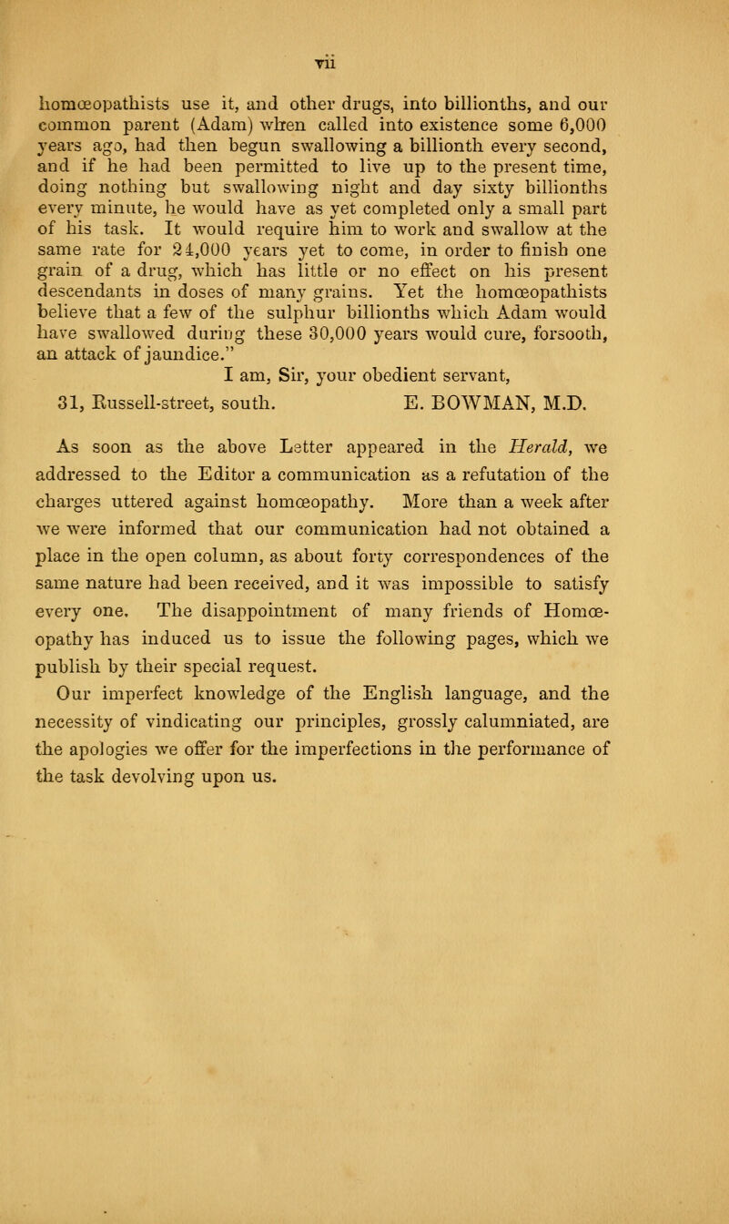 TU liomoeopathists use it, and other drugs, into billionths, and our common parent (Adam) when called into existence some 6,000 years ago, had then begun swallowing a billionth every second, and if he had been permitted to live up to the present time, doing nothing but swallowing night and day sixty bilUonths every minute, he would have as yet completed only a small part of his task. It would require him to work and swallow at the same rate for 2 4,000 years yet to come, in order to finish one grain of a drug, which has little or no effect on his present descendants in doses of many grains. Yet the liomoeopathists believe that a few of the sulphur billionths which Adam would have swallowed during these 30,000 years would cure, forsooth, an attack of jaundice. I am, Sir, your obedient servant, 31, Eussell-street, south. E. BOWMAN, M.D. As soon as the above Letter appeared in the Herald, we addressed to the Editor a communication as a refutation of the charges uttered against homoeopathy. More than a week after we were informed that our communication had not obtained a place in the open column, as about forty correspondences of the same nature had been received, and it was impossible to satisfy every one. The disappointment of many friends of Homoe- opathy has induced us to issue the following pages, which we publish by their special request. Our imperfect knowledge of the English language, and the necessity of vindicating our principles, grossly calumniated, are the apologies we offer for the imperfections in the performance of the task devolving upon us.