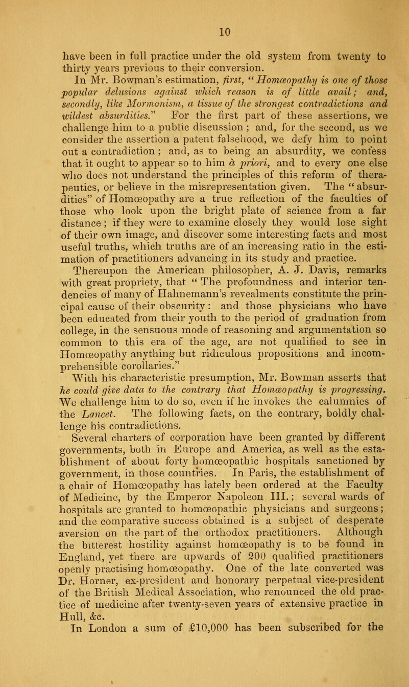 have been in full practice under the old system from twenty to thirty years previous to their conversion. In Mr. Bowman's estimation, first, Homoeopathy is one of those popular delusions against which reason is of little avail; and, secondly, like Mormonisin, a tissue of the strongest contradictions and wildest absurdities.'' For the first part of these assertions, we challenge him to a public discussion ; and, for the second, as we consider the assertion a patent falsehood, we defy him to point out a contradiction ; and, as to being an absurdity, we confess that it ought to appear so to him a priori, and to every one else wlio does not understand the principles of this reform of thera- peutics, or believe in the misrepresentation given. The  absur- dities of Homoeopathy are a true reflection of the faculties of those who look upon the bright plate of science from a far distance ; if they were to examine closely they would lose sight of their own image, and discover some interesting facts and most useful truths, which truths are of an increasing ratio in the esti- mation of practitioners advancing in its study and practice. Thereupon the American philosopher, A. J. Davis, remarks with great propriety, that  The profoundness and interior ten- dencies of many of Hahnemann's revealments constitute the prin- cipal cause of their obscurity: and those physicians who have been educated from their youth to the period of graduation from college, in the sensuous mode of reasoning and argumentation so common to this era of the age, are not qualified to see in Homoeopathy anything but ridiculous propositions and incom- prehensible corollaries. With his characteristic presumption, Mr. Bowman asserts that he could give data to the contrary that Homceopathy is progressing. We challenge him to do so, even if he invokes the calumnies of the Lancet. The following facts, on the contrary, boldly chal- lenge his contradictions. Several charters of corporation have been granted by different governments, both in Europe and America, as well as the esta- blishment of about forty homoeopathic hospitals sanctioned by government, in those countries. In Paris, the establishment of a chair of Homoeopathy has lately been ordered at the Faculty of Medicine, by the Emperor Napoleon III.; several wards of hospitals are granted to homoeopathic physicians and surgeons; and the comparative success obtained is a subject of desperate aversion on the part of the orthodox practitioners. Although the bitterest hostility against homoeopathy is to be found in England, yet there are upwards of 200 qualified practitioners openly practising homoeopathy. One of the late converted was Dr. Horner, ex-president and honorary perpetual vice-president of the British Medical Association, who renounced the old prac- tice of medicine after twenty-seven years of extensive practice in Hull, &c. In London a sum of £10,000 has been subscribed for the