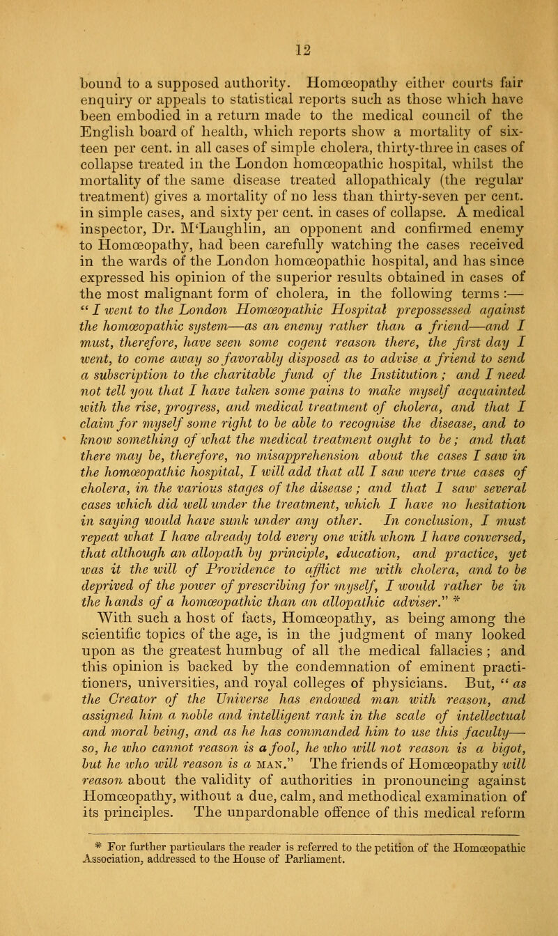 bound to a supposed authority. Homoeopatliy either courts fair enquiry or appeals to statistical reports such as those which have been embodied in a return made to the medical council of the English board of health, which reports show a mortality of six- teen per cent, in all cases of simple cholera, thirty-three in cases of collapse treated in the London homoeopathic hospital, whilst the mortality of the same disease treated allopathicaly (the regular treatment) gives a mortality of no less than thirty-seven per cent. in smiple cases, and sixty per cent, in cases of collapse. A medical inspector. Dr. M'Laughlin, an opponent and confirmed enemy to Homoeopathy, had been carefully watching the cases received in the wards of the London homoeoj)athic hospital, and has since expressed his opinion of the superior results obtained in cases of the most malignant form of cholera, in the following terms :—  I went to the London Homoeojjathic Hospital prepossessed against the homoeopathic system—as an enemy rather than a friend—and I WMst, therefore, have seen some cogent reason there, the first day I went, to come away so favorably disposed as to advise a friend to send a subscription to the charitable fund of the Institution; and I need- not tell you that I have taken some pains to make myself acquainted with the rise, progress, and medical treatment of cholera, and that I claim for myself some right to be able to recognise the disease, and to know something of what the medical treatment ought to be; and that there m,ay be, therefore, no misapprehension about the cases I saw in the homoeopathic hospital, I ivill add that all I saw were true cases of cholera, in the various stages of the disease; and that 1 saw several cases which did well under the treatment, which I have no hesitation in saying would have sunk under any other. In conclusion, I must repeat what I have already told every one with whom I have conversed, that although an allopath by principle, education, and practice, yet was it the will of Providence to affl^ict me ivith cholera, and to be deprived of the poiver of prescribing for myself , I ivoidd rather be in the hands of a homoeopathic than an allojjathic adviser.'' * With such a host of facts. Homoeopathy, as being among the scientific topics of the age, is in the judgment of many looked upon as the greatest humbug of all the medical fallacies ; and this opinion is backed by the condemnation of eminent practi- tioners, universities, and royal colleges of physicians. But,  as the Creator of the Universe has endowed man with reason, and assigned him a noble and intelligent rank in the scale of intellectual and moral being, and as he has commanded him to use this faculty— so, he who cannot reason is a fool, he ivho will not reason is a bigot, hut he who ivill reason is a man. The friends of Homoeopathy will reason about the validity of authorities in pronouncing against Plomoeopathy, without a due, calm, and methodical examination of its principles. The unpardonable offence of this medical reform * For further particulars the reader is referred to the petition of the Homoeopathic Association, addressed to the House of Parhament.