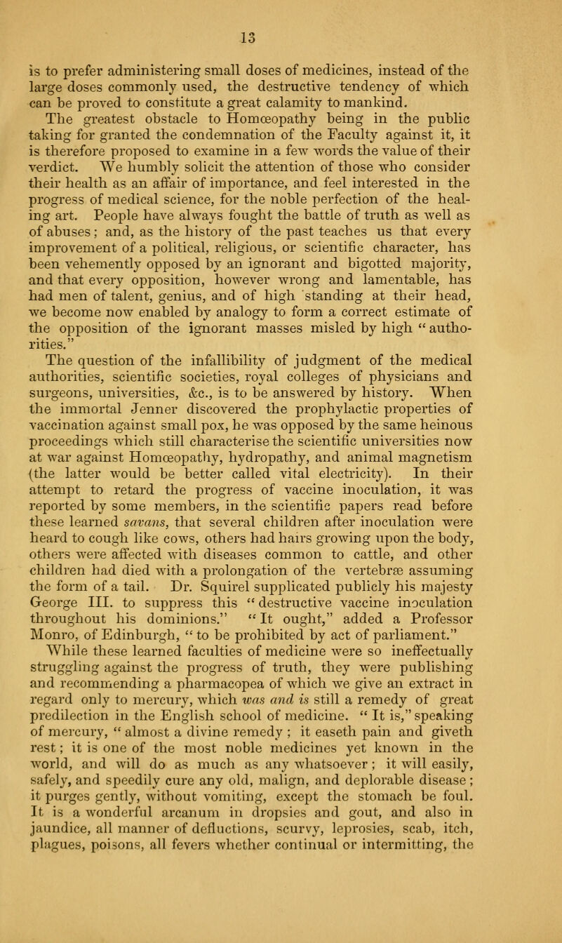 is to prefer administering small doses of medicines, instead of the large doses commonly used, the destructive tendency of which can be proved to constitute a great calamity to mankind. The greatest obstacle to Homceopathy being in the public taking for granted the condemnation of the Faculty against it, it is therefore proposed to examine in a few words the value of their verdict. We humbly solicit the attention of those who consider their health as an affair of importance, and feel interested in the progress of medical science, for the noble perfection of the heal- ing art. People have always fought the battle of truth as well as of abuses; and, as the history of the past teaches us that every improvement of a political, rehgious, or scientific character, has been vehemently opposed by an ignorant and bigotted majority, and that every opposition, however wrong and lamentable, has had men of talent, genius, and of high standing at their head, we become now enabled by analogy to form a correct estimate of the opposition of the ignorant masses misled by high  autho- rities. The question of the infallibility of judgment of the medical authorities, scientific societies, royal colleges of physicians and surgeons, universities, &c., is to be answered by history. When the immortal Jenner discovered the prophylactic properties of vaccination against small pox, he was opposed by the same heinous proceedings which still characterise the scientific universities now at war against Homoeopathy, hydropathy, and animal magnetism (the latter would be better called vital electricity). In their attempt to retard the progress of vaccine inoculation, it was reported by some members, in the scientific papers read before these learned savans, that several children after inoculation were heard to cough like cows, others had hairs growing upon the body, others were affected with diseases common to cattle, and other children had died with a prolongation of the vertebrae assuming the form of a tail. Dr. Squirel supplicated publicly his majesty George III. to suppress this  destructive vaccine inoculation throughout his dominions.  It ought, added a Professor Monro, of Edinburgh,  to be prohibited by act of parliament. While these learned faculties of medicine were so ineffectuallv struggling against the progress of truth, they were publishing and recommending a pharmacopea of which Ave give an extract in regard only to mercury, which was and is still a remedy of great predilection in the English school of medicine.  It is, speaking of mercury,  almost a divine remedy ; it easeth pain and giveth rest; it is one of the most noble medicines yet known in the world, and will do as much as any whatsoever; it will easily, safely, and speedily cure any old, malign, and deplorable disease; it purges gently, without vomiting, except the stomach be foul. It is a wonderful arcanum in dropsies and gout, and also in jaundice, all manner of defluctions, scurvy, leprosies, scab, itch, plagues, poisons, all fevers whether continual or intermitting, the