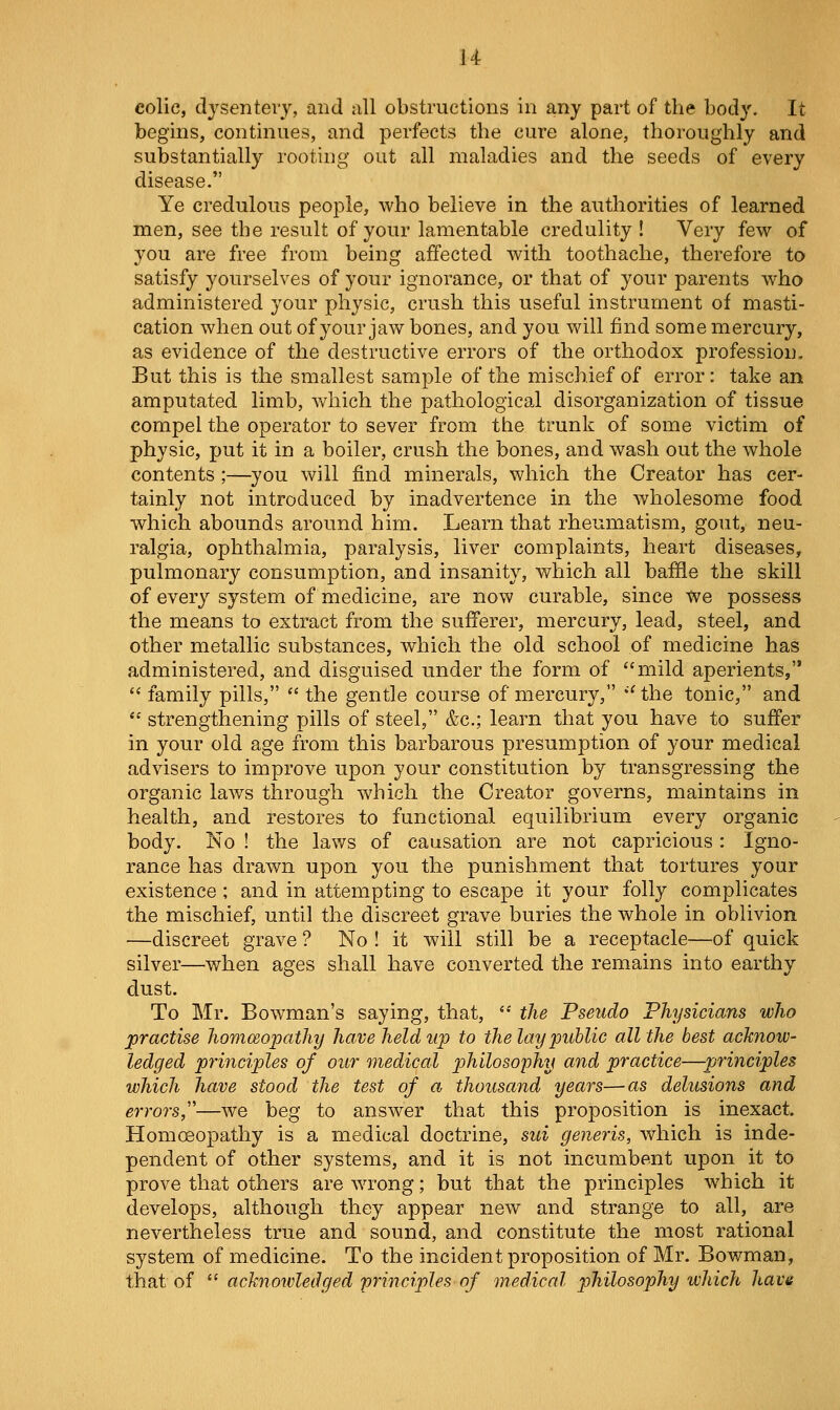 colie, dysentery, and nil obstructions in any part of the body. It begins, continues, and perfects the cure alone, thoroughly and substantially rooting out all maladies and the seeds of every disease. Ye credulous people, who believe in the authorities of learned men, see the result of your lamentable credulity ! Very few of you are free from being affected with toothache, therefore to satisfy yourselves of your ignorance, or that of your parents who administered your physic, crush this useful instrument of masti- cation when out of your jaw bones, and you will find some mercury, as evidence of the destructive errors of the orthodox profession. But this is the smallest sample of the mischief of error: take an amputated limb, which the pathological disorganization of tissue compel the operator to sever from the trunk of some victim of physic, put it in a boiler, crush the bones, and wash out the whole contents ;—you will find minerals, which the Creator has cer- tainly not introduced by inadvertence in the wholesome food which abounds around him. Learn that rheumatism, gout, neu- ralgia, ophthalmia, paralysis, liver complaints, heart diseases, pulmonary consumption, and insanity, which all baffle the skill of every system of medicine, are now curable, since We possess the means to extract from the suflferer, mercury, lead, steel, and other metallic substances, which the old school of medicine has administered, and disguised under the form of mild aperients,  family pills,  the gentle course of mercury, '' the tonic, and  strengthening pills of steel, &c.; learn that you have to suffer in your old age from this barbarous presumption of your medical advisers to improve upon your constitution by transgressing the organic laws through which the Creator governs, maintains in health, and restores to functional equilibrium every organic body. No ! the laws of causation are not capricious: Igno- rance has drawn upon you the punishment that tortures your existence ; and in attempting to escape it your folly complicates the mischief, until the discreet grave buries the whole in oblivion —discreet grave ? No ! it will still be a receptacle—of quick silver—when ages shall have converted the remains into earthy dust. To Mr. Bowman's saying, that,  the Pseudo Physicians who practise hommopathy have held up to the lay public all the best acknow- ledged principles of our medical philosophy and practice—principles which have stood the test of a thousand years—as delusions and errors,''—we beg to answer that this proposition is inexact. Homoeopathy is a medical doctrine, sui generis, which is inde- pendent of other systems, and it is not incumbent upon it to prove that others are wrong; but that the principles which it develops, although they appear new and strange to all, are nevertheless true and sound, and constitute the most rational system of medicine. To the incident proposition of Mr. Bowman, that of ^' acknowledged 'principles of medical philosophy which have