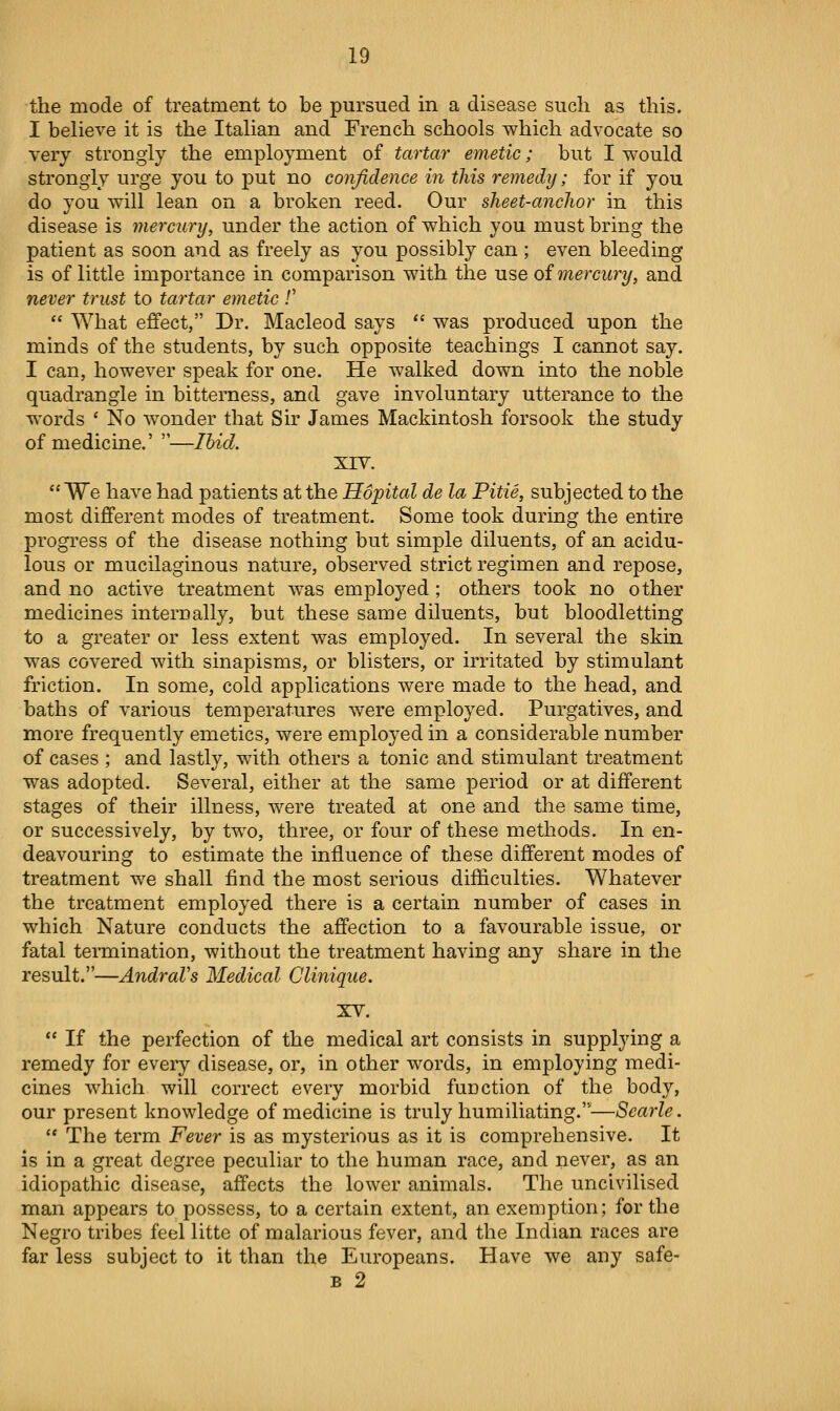 the mode of treatment to be pursued in a disease sucli as this. I believe it is the Italian and French schools which advocate so very strongly the employment of tartar emetic; but I would strongly urge you to put no confidence in this remedy; for if you do you will lean on a broken reed. Our sheet-ayiclior in this disease is mercury, under the action of which you must bring the patient as soon and as freely as you possibly can ; even bleeding is of little importance in comparison with the use oi mercury, and never trust to tartar emetic /'  What effect, Dr. Macleod says  was produced upon the minds of the students, by such opposite teachings I cannot say. I can, however speak for one. He walked down into the noble quadrangle in bitterness, and gave involuntary utterance to the words ' No w^onder that Sir James Mackintosh forsook the study of medicine.' —Ihicl. XIV.  We have had patients at the Hopital de la Pitie, subjected to the most different modes of treatment. Some took during the entire progress of the disease nothing but simple diluents, of an acidu- lous or mucilaginous nature, observed strict regimen and repose, and no active treatment was employed; others took no other medicines internally, but these same diluents, but bloodletting to a greater or less extent was employed. In several the skin was covered with sinapisms, or blisters, or irritated by stimulant friction. In some, cold applications were made to the head, and baths of various temperatures were employed. Purgatives, and more frequently emetics, were employed in a considerable number of cases ; and lastly, with others a tonic and stimulant treatment was adopted. Several, either at the same period or at different stages of their illness, were treated at one and the same time, or successively, by two, three, or four of these methods. In en- deavouring to estimate the influence of these different modes of treatment we shall find the most serious difficulties. Whatever the treatment employed there is a certain number of cases in which Nature conducts the affection to a favourable issue, or fatal teiTQination, without the treatment having any share in the result.—AndraVs Medical Clinique. XV.  If the perfection of the medical art consists in supplying a remedy for every disease, or, in other words, in employing medi- cines which will correct every morbid fuDction of the body, our present knowledge of medicine is truly humiliating.—Scarle.  The term Fever is as mysterious as it is comprehensive. It is in a great degree peculiar to the human race, and never, as an idiopathic disease, affects the lower animals. The uncivilised man appears to possess, to a certain extent, an exemption; for the Negro tribes feel litte of malarious fever, and the Indian races are far less subject to it than the Europeans. Have we any safe- B 2