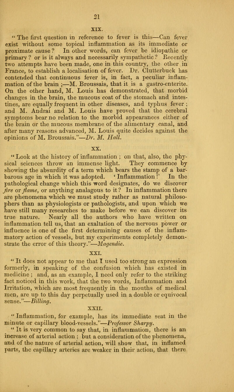 XIX. *' The first question in reference to fever is this—Can fever exist without some topical inflammation as its immediate or proximate cause ? In other words, can fever be idiopathic or primary ? or is it always and necessarily sympathetic? Recently two attempts have been made, one in this country, the other in France, to establish a localisation of fever. Dr. Clutterbuck has contended that continuous fever is, in fact, a peculiar inflam- mation of the brain ;—M. Broussais, that it is a gastro-enterite. On the other hand, M. Louis has demonstrated, that morbid changes in the brain, the mucous coat of the stomach and intes- tines, are equally frequent in other diseases, and typhus fever ; and M. Andrai and M. Louis have proved that the cerebral symptoms bear no relation to the morbid appearances either of the brain or the mucous membrane of the alimentary canal, and after many reasons advanced, M. Louis quite decides against the opinions of M. Broussais.—JDr. M. Hall. XX.  Look at the history of inflammation ; on that, also, the phy- sical sciences throw an immense light. They commence by showing the absurdity of a term which bears the stamp of a bar- barous age in which it was adopted. ' Inflammation !' In the pathological change which this word designates, do we discover Jlre or flame, or anything analagous to it ? In inflammation there are phenomena which we must study rather as natural philoso- phers than as physiologists or pathologists, and upon which we have still many researches to make before we can discover its true nature. Nearly all the authors who have written on inflammation tell us, that an exaltation of the nervous power or influence is one of the first determining causes of the inflam- matory action of vessels, but my experiments completely demon- strate the error of this theory.—Magendie. XXI.  It does not appear to me that T used too strong an expression formerly, in speaking of the confusion which has existed in medicine ; and, as an example, I need only refer to the striking fact noticed in this work, that the two words. Inflammation and Irritation, which are most frequently in the mouths of medical men, are up to this day perpetually used in a double or equivocal sense.—Billing. XXII.  Inflammation, for example, has its immediate seat in the minute or capillary blood-vessels.—Professor Sharjyy.  It is very common to say that, in inflammation, there is an increase of arterial action ; but a consideration of the phenomena, and of the nature of arterial action, will show that, in inflamed parts, the capillary arteries are weaker in their action, that there