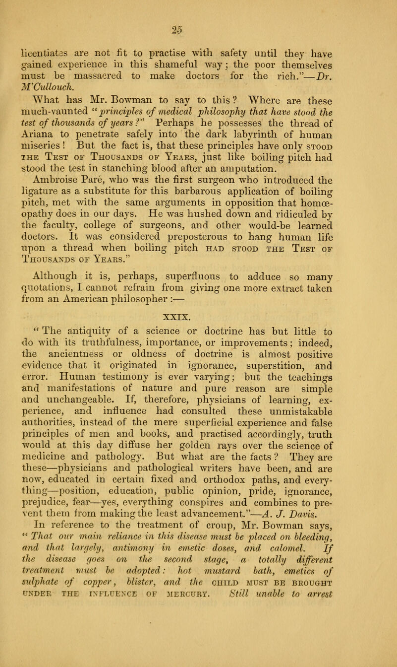 20 licentiates are not fit to practise with safety until they have gained experience in this shameful way; the poor themselves must be massacred to make doctors for the rich.—Dr. M'Cullouch. What has Mr. Bowman to say to this ? Where are these much-vaunted ^'principles of medical philosophy that have stood the test of thousands of years / Perhaps he possesses the thread of Ariana to penetrate safely into the dark labyrinth of human miseries ! But the fact is, that these principles have only stood IHE Test of TH0USA^^DS of Yeaes, just like boiling pitch had stood the test in stanching blood after an amputation. Ambroise Pare, who was the first surgeon who introduced the ligature as a substitute for this barbarous application of boiling pitch, met with the same arguments in opposition that homoe- opathy does in our days. He was hushed down and ridiculed by the faculty, college of surgeons, and other would-be learned doctors. It was considered preposterous to hang human life upon a thread when boiling pitch had stood the Test of Thousands of Yeaes. Although it is, perhaps, superfluous to adduce so many quotations, I cannot refrain from giving one more extract taken from an American philosopher :— XXIX.  The antiquity of a science or doctrine has but little to do with its truthfulness, importance, or improvements; indeed, the ancientness or oldness of doctrine is almost positive evidence that it originated in ignorance, superstition, and error. Human testimony is ever varying; but the teachings and manifestations of nature and pure reason are simple and unchangeable. If, therefore, physicians of learning, ex- perience, and influence had consulted these unmistakable authorities, instead of the mere superficial experience and false principles of men and books, and practised accordingly, truth would at this day diffuse her golden rays over the science of medicine and pathology. But what are the facts ? They are these—physicians and pathological writers have been, and are now, educated in certain fixed and orthodox paths, and every- thing—position, education, public opinion, pride, ignorance, prejudice, fear—yes, everything conspires and combines to pre- vent them from making the least advancement.—A. J. Davis.. In reference to the treatment of croup, Mr. Bowman says,  That our main reliance in this disease must be placed on bleeding, and that largely, antimony in emetic doses, and calomel. If the disease goes on the second stage, a totally different treatment must be adopted: hot mustard hath, emetics of sulphate of cojjper, blister, and the child must be beought UNDER the influence OF MERCURY. Still Unable to arrest