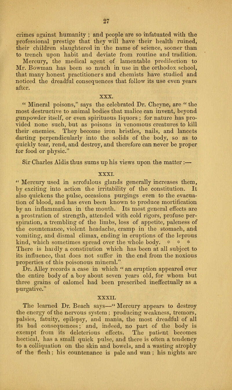 crimes against humanity ; and people are so infatuated with the professional prestige that they will have their health ruined, their children slaughtered in the name of science, sooner than to trench upon habit and deviate from routine and tradition. Mercury, the medical agent of lamentable predilection to Mr. Bowman has been so much in use in the orthodox school, that many honest practitioners and chemists have studied and noticed the dreadful consequences that follow its use even years after. XXX.  Mineral poisons, says the celebrated Dr. Cheyne, are  the most destructive to animal bodies that malice can invent, beyond gunpowder itself, or even spirituous liquors ; for nature has pro- vided none such, but as poisons in venomous creatures to kill their enemies. They become iron bristles, nails, and lancets darting perpendicularly into the solids of the body, so as to quickly tear, rend, and destroy, and therefore can never be proper for food or physic. Sir Charles Aldis thus sums up his views upon the matter:— XXXI.  Mercury used in scrofulous glands generally increases them, by exciting into action the irritability of the constitution. It also quickens the pulse, occasions purgings even to the evacua- tion of blood, and has even been known to produce mortification by an inflammation in the mouth. Its most general efi'ects are a prostration of strength, attended with cold rigors, profuse per- spiration, a trembling of the limbs, loss of appetite, paleness of the countenance, violent headache, cramp in the stomach, and vomiting, and dismal climax, ending in eruptions of the leprous kind, which sometimes spread over the whole body. * -:- * There is hardly a constitution which has been at all subject to its influence, that does not sufi'er in the end from the noxious properties of this poisonous mineral. Dr. Alley records a case in which  an eruption appeared over the entire body of a boy about seven years old, for whom but three grains of calomel had been prescribed inefiectually as a purgative. XXXII. The learned Dr. Beach says— Mercury appears to destroy the energy of the nervous system ; producing weakness, tremors, palsies, fatuity, epilepsy, and mania, the most dreadful of all its bad consequences; and, indeed, no part of the body is exempt from its deleterious effects. The patient becomes hectical, has a small quick pulse, and there is often a tendency to a colliquation on the skin and bowels, and a wasting atrophy of the flesh; his countenance is pale and wan ; his nights are