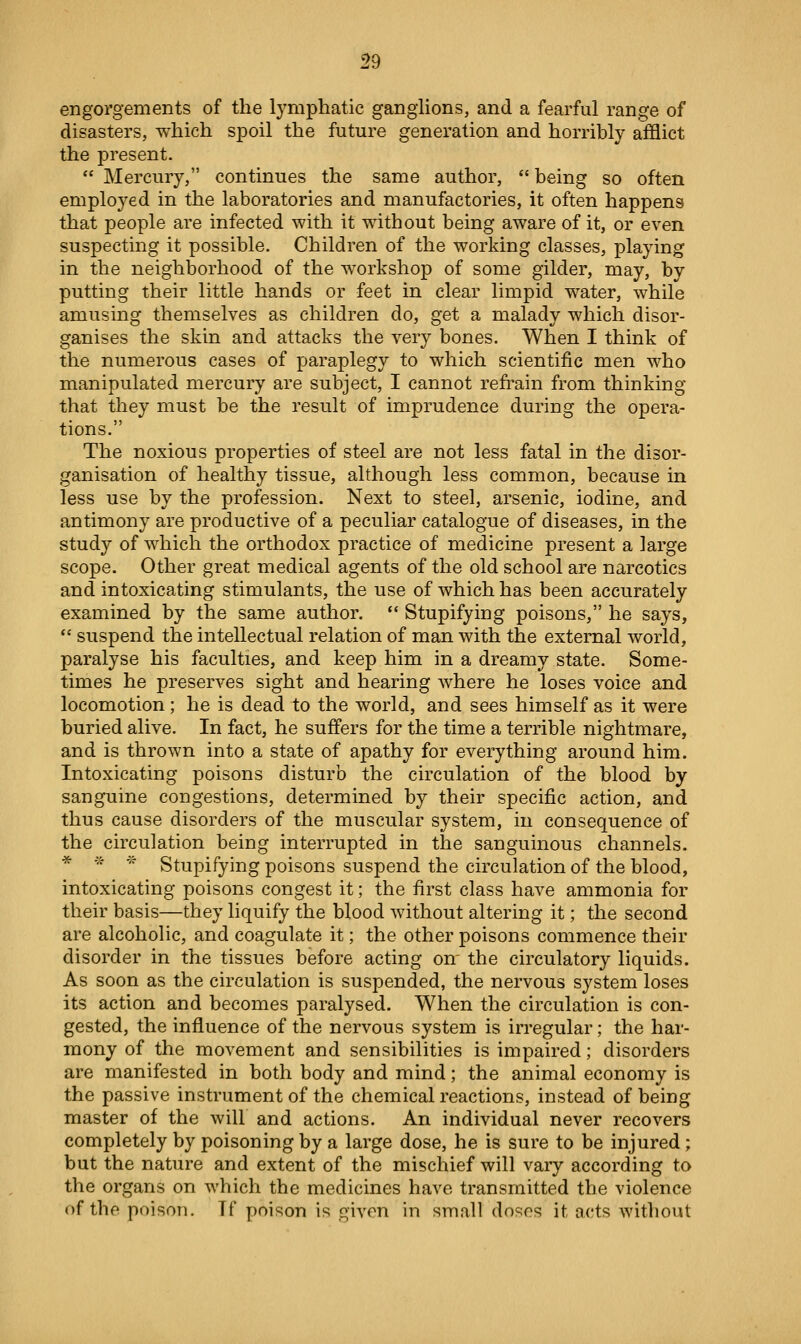 engorgements of the lymphatic ganglions, and a fearful range of disasters, which spoil the future generation and horribly afflict the present.  Mercury, continues the same author,  being so often employed in the laboratories and manufactories, it often happens that people are infected with it without being aware of it, or even suspecting it possible. Children of the working classes, playing in the neighborhood of the workshop of some gilder, may, by putting their little hands or feet in clear limpid water, while amusing themselves as children do, get a malady which disor- ganises the skin and attacks the very bones. When I think of the numerous cases of paraplegy to which scientific men who manipulated mercury are subject, I cannot refrain from thin king- that they must be the result of imprudence during the opera- tions. The noxious properties of steel are not less fatal in the disor- ganisation of healthy tissue, although less common, because in less use by the profession. Next to steel, arsenic, iodine, and antimony are productive of a peculiar catalogue of diseases, in the study of which the orthodox practice of medicine present a large scope. Other great medical agents of the old school are narcotics and intoxicating stimulants, the use of which has been accurately examined by the same author. ** Stupifying poisons, he says,  suspend the intellectual relation of man with the external world, paralyse his faculties, and keep him in a dreamy state. Some- times he preserves sight and hearing where he loses voice and locomotion ; he is dead to the world, and sees himself as it were buried alive. In fact, he suffers for the time a terrible nightmare, and is thrown into a state of apathy for everything around him. Intoxicating poisons disturb the circulation of the blood by sanguine congestions, determined by their specific action, and thus cause disorders of the muscular system, in consequence of the circulation being interrupted in the sanguinous channels. * '^ * Stupifying poisons suspend the circulation of the blood, intoxicating poisons congest it; the first class have ammonia for their basis—they liquify the blood without altering it; the second are alcoholic, and coagulate it; the other poisons commence their disorder in the tissues before acting om the circulatory liquids. As soon as the circulation is suspended, the nervous system loses its action and becomes paralysed. When the circulation is con- gested, the influence of the nervous system is irregular; the har- mony of the movement and sensibilities is impaired; disorders are manifested in both body and mind; the animal economy is the passive instrument of the chemical reactions, instead of being master of the will and actions. An individual never recovers completely by poisoning by a large dose, he is sure to be injured ; but the nature and extent of the mischief will vary according to the organs on which the medicines have transmitted the violence of the poison. Tf poison is given in small doses it acts without