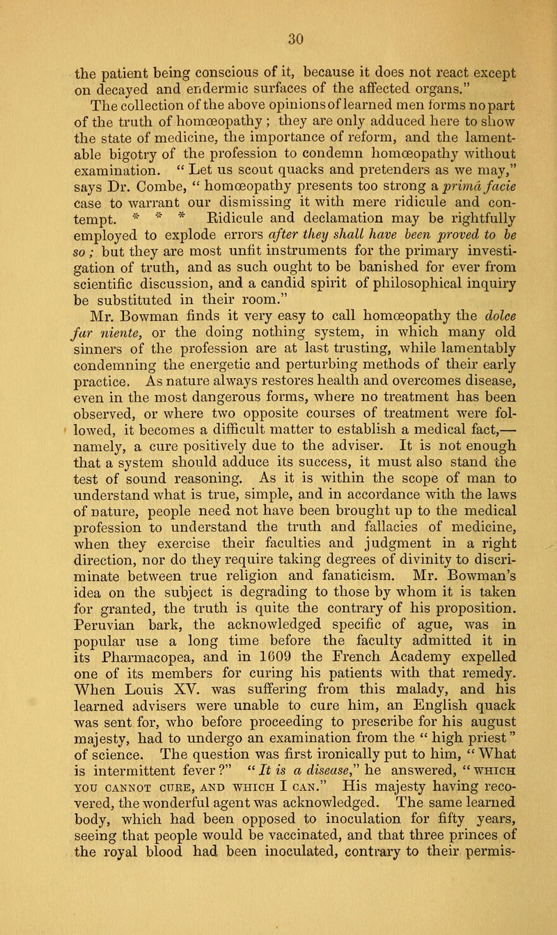 the patient being conscious of it, because it does not react except on decayed and endermic surfaces of the affected organs. The collection of the above opinions of learned men forms no part of the truth of homoeopathy ; they are only adduced here to show the state of medicine, the importance of reform, and the lament- able bigotry of the profession to condemn homoeopathy without examination.  Let us scout quacks and pretenders as we may, says Dr. Combe,  homoeopathy presents too strong a prima facie case to warrant our dismissing it with mere ridicule and con- tempt. * '' * Kidicule and declamation may be rightfully employed to explode errors after they shall have been proved to be so ; but they are most unfit instruments for the primary investi- gation of truth, and as such ought to be banished for ever from scientific discussion, and a candid spirit of philosophical inquiry be substituted in their room. Mr. Bowman finds it very easy to call homoeopathy the dolce far niente, or the doing nothing system, in which many old sinners of the profession are at last trusting, while lamentably condemning the energetic and perturbing methods of their early practice. As nature always restores health and overcomes disease, even in the most dangerous forms, where no treatment has been observed, or where two opposite courses of treatment were fol- • lowed, it becomes a difficult matter to establish a medical fact,— namely, a cure positively due to the adviser. It is not enough that a system should adduce its success, it must also stand the test of sound reasoning. As it is within the scope of man to understand what is true, simple, and in accordance with the laws of nature, people need not have been brought up to the medical profession to understand the truth and fallacies of medicine, when they exercise their faculties and judgment in a right direction, nor do they require taking degrees of divinity to discri- minate between true religion and fanaticism. Mr. Bowman's idea on the subject is degrading to those by whom it is taken for granted, the truth is quite the contrary of his proposition. Peruvian bark, the acknowledged specific of ague, was in popular use a long time before the faculty admitted it in its Pharmacopea, and in 1609 the French Academy expelled one of its members for curing his patients with that remedy. When Louis XV. was suff'ering from this malady, and his learned advisers were unable to cure him, an English quack was sent for, who before proceeding to prescribe for his august majesty, had to undergo an examination from the  high priest of science. The question was first ironically put to him,  What is intermittent fever ?  It is a disease he answered,  which YOU CANNOT cuEE, AND WHICH I CAN. His majosty having reco- vered, the wonderful agent was acknowledged. The same learned body, which had been opposed to inoculation for fifty years, seeing that people would be vaccinated, and that three princes of the royal blood had been inoculated, contrary to their permis-