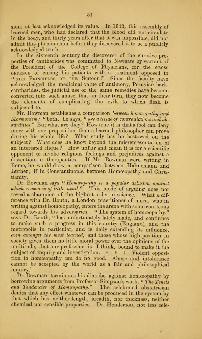 sion, at last acknowledged its value. In 1G42, this assembly of learned men, who had declared that the blood did not circulate in the body, and thirty years after that it was impossible, did not admit this phenomenon before they discovered it to be a publicly acknowledged truth. In the sixteenth century the discoverer of the curative pro- perties of cantharides was committed to Newgate by warrant of the President of the College of Physicians, for the gross OFFENCE of curing his patients with a treatment opposed to  THE Peinciples OF THE ScHOOL! Since the faculty have acknowledged the medicinal value of antimony, Peruvian bark, cantharides, the judicial use of the same remedies have become converted into such abuse, that, in their turn, they now become the elements of complicating the evils to which flesh is subjected to. Mr. Bowman establishes a comparison between homceopathy and Mormonism;  both/' he says,  are a tissue of contradictions and ab- surdities. But what are they ? How true it is that a fool can deny more with one proposition than a learned philosopher can prove during his whole life? What study has he bestowed on the subject? What does he know beyond the misrepresentation of an interested clique ? How unfair and mean it is for a scientific opponent to invoke religious feelings and prejudices against a dissention in therapeutics. If Mr. Bowman were writing in Ptome, he would draw a comparison between Hahnemann and Luther; if in Constantinople, between Homoeopathy and Chris- tianity. Dr. Bowman says  Homceopathy is a p)opular delusion against which reason is of little avail / This mode of arguing does not reveal a champion of the highest order in science. What a dif- ference with Dr. Piouth, a London practitioner of merit, who in writing against homoeopathy, enters the arena with some courteous regard towards his adversaries.  The system of homoeopathy, says Dr. Kouth,  has unfortunately lately made, and continues to make such a progress in this country (England), and the metropolis in particular, and is daily extending its influence, even amongst the most learned, and those whose high position in society gives them no little moral power over the opinions of the multitude, that our profession is, I think, bound to make it the subject of inquiry and investigation. -^ * -^ Violent opposi- tion to homoeopathy can do no good. Abuse and intolerance cannot be accepted by the world as a fair and philosophical inquiry. Dr. Bowman terminates his diatribe against homoeopathy by borrowing arguments from Professor Simpson's work,  The Te^iets and Tendencies of Homoeopathy. The celebrated obstetrician denies that any eff'ect whatever can be produced in the system by that which has neither length, breadth, nor thickness, neither chemical nor sensible properties. Dr. Henderson, not less cele-