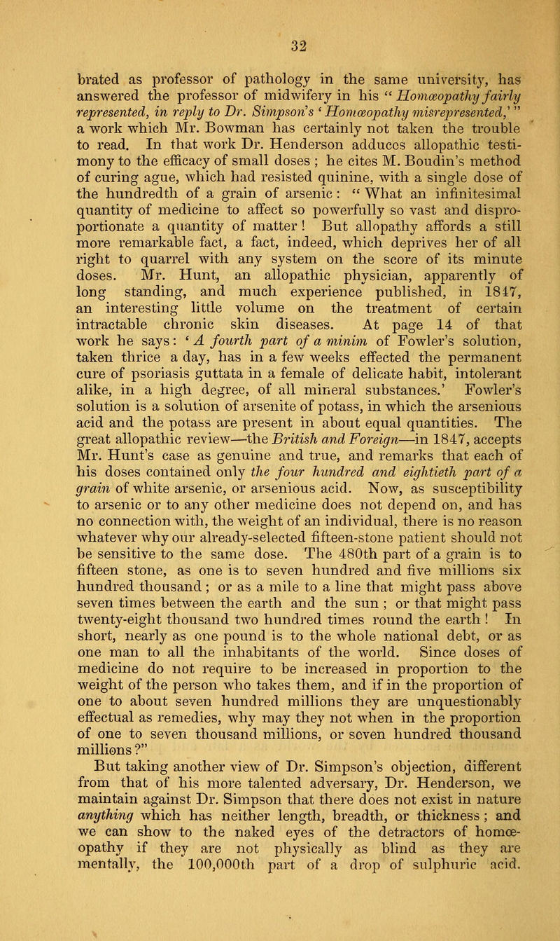 brated as professor of pathology in the same university, has answered the professor of midwifery in his ^^ Homoeopathy fairly represented, in reply to Dr. Simpson's ' Homceopathy misrepresented,'  a work which Mr. Bowman has certainly not taken the trouble to read. In that work Dr. Henderson adduces allopathic testi- mony to the efficacy of small doses ; he cites M. Boudin's method of curing ague, which had resisted quinine, with a single dose of the hundredth of a grain of arsenic:  What an infinitesimal quantity of medicine to affect so powerfully so vast and dispro- portionate a quantity of matter ! But allopathy affords a still more remarkable fact, a fact, indeed, which deprives her of all right to quarrel with any system on the score of its minute doses. Mr. Hunt, an allopathic physician, apparently of long standing, and much experience published, in 1847, an interesting little volume on the treatment of certain intractable chronic skin diseases. At page 14 of that work he says: ' A fourth part of a minim of Fowler's solution, taken thrice a day, has in a few weeks effected the permanent cure of psoriasis guttata in a female of delicate habit, intolerant alike, in a high degree, of all mineral substances.' Fowler's solution is a solution of arsenite of potass, in which the arsenious acid and the potass are present in about equal quantities. The great allopathic review—the British and Foreign—in 1847, accepts Mr. Hunt's case as genuine and true, and remarks that each of his doses contained only the four hundred and eightieth part of a grain of white arsenic, or arsenious acid. Now, as susceptibility to arsenic or to any other medicine does not depend on, and has no connection with, the weight of an individual, there is no reason whatever why our already-selected fifteen-stone patient should not be sensitive to the same dose. The 480th part of a grain is to fifteen stone, as one is to seven hundred and five millions six hundred thousand ; or as a mile to a line that might pass above seven times between the earth and the sun ; or that might pass twenty-eight thousand two hundred times round the earth ! In short, nearly as one pound is to the whole national debt, or as one man to all the inhabitants of the world. Since doses of medicine do not require to be increased in proportion to the weight of the person who takes them, and if in the proportion of one to about seven hundred millions they are unquestionably effectual as remedies, why may they not when in the proportion of one to seven thousand millions, or seven hundred thousand millions ? But taking another view of Dr. Simpson's objection, different from that of his more talented adversary. Dr. Henderson, we maintain against Dr. Simpson that there does not exist in nature anything which has neither length, breadth, or thickness ; and we can show to the naked eyes of the detractors of homoe- opathy if they are not physically as blind as they are mentally, the 100,000th part of a drop of sulphuric acid.
