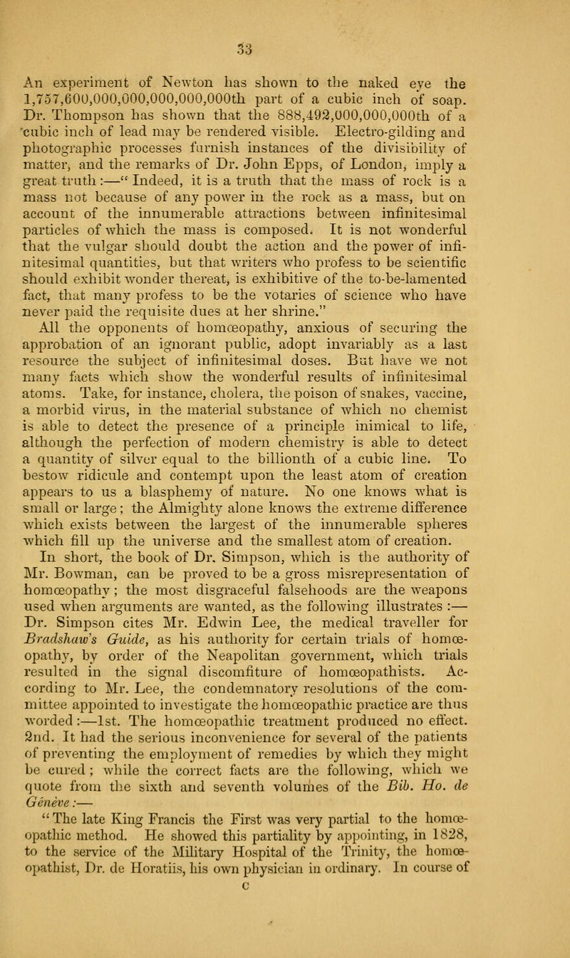 .^3 An experiment of Newton has shown to the naked eve the 1,757,600,000,000,000,000,000th part of a cubic inch of soap. Dr. Thompson has shown that the 888,492,000,000,000th of a 'cubic inch of lead may be rendered visible. Electro-gilding and photographic processes furnish instances of the divisibility of matter, and the remarks of Dr. John Epps, of London, imply a great truth:— Indeed, it is a truth that the mass of rock is a mass not because of any power in the rock as a mass, but on account of the innumerable attractions between infinitesimal particles of which the mass is composed^ It is not wonderful that the vulgar should doubt the action and the power of infi- nitesimal quantities, but that writers who profess to be scientific should exhibit wonder thereatj is exhibitive of the to-be-lamented fact, that many profess to be the votaries of science who have never paid the requisite dues at her shrine. All the opponents of homoeopathy, anxious of securing the approbation of an ignorant public, adopt invariably as a last resource the subject of infinitesimal doses. But have we not many focts -which show the wonderful results of infinitesimal atoms. Take, for instance, cholera, the poison of snakes, vaccine, a morbid virus, in the material substance of which no chemist is able to detect the presence of a principle inimical to life, although the perfection of modern chemistry is able to detect a quantity of silver equal to the billionth of a cubic line. To bestow ridicule and contempt upon the least atom of creation appears to us a blasphemy of nature. No one knows what is small or large; the Almighty alone knows the extreme difference which exists between the largest of the innumerable spheres which fill up the universe and the smallest atom of creation. In short, the book of Dr. Simpson, which is tlie authority of Mr. Bowman, can be proved to be a gross misrepresentation of homoeopathy; the most disgraceful falsehoods are the w^eapons used when arguments are wanted, as the following illustrates :— Dr. Simpson cites Mr. Edwin Lee, the medical traveller for Bradshaw's Guide, as his authority for certain trials of homoe- opath}', by order of the Neapolitan government, which trials resulted in the signal discomfiture of homoeopathists. Ac- cording to Mr. Lee, the condemnatory resolutions of the com- mittee appointed to investigate the homoeopathic practice are thus worded:—1st. The homoeopathic treatment produced no effect. 2nd. It had the serious inconvenience for several of the patients of preventing the employment of remedies by which they might be cured ; wdiile the correct facts are the following, which we quote from the sixth and seventh volurnes of the Bib. Ho. de Geneve:—  The late King Francis the First was very partial to the homoe- opathic method. He showed this partiality by appointing, in 1828, to the service of the Military Hospital of the Trinity, the homoe- opathist, Dr. de Horatiis, his own physician in ordinary. In course of c