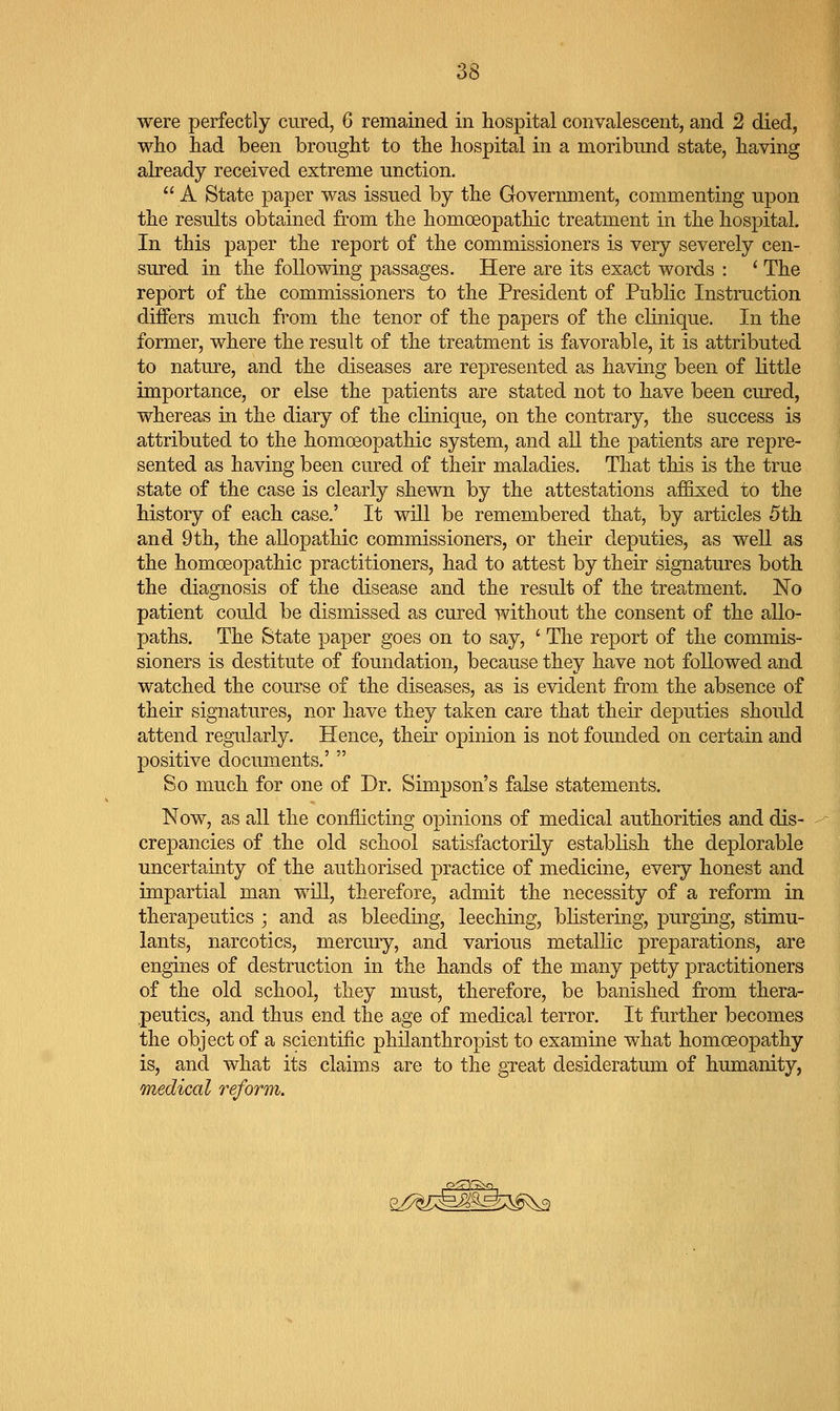 were perfectly cured, 6 remained in hospital convalescent, and 2 died, who had been brought to the hospital in a moribund state, having already received extreme unction.  A State paper was issued by the Government, commenting upon the results obtained from the homoeopathic treatment in the hospital. In this paper the report of the commissioners is very severely cen- sured in the following passages. Here are its exact words : ' The report of the commissioners to the President of Public Instruction differs much from the tenor of the papers of the clinique. In the former, where the result of the treatment is favorable, it is attributed to nature, and the diseases are represented as having been of little importance, or else the patients are stated not to have been cured, whereas in the diary of the clinique, on the contrary, the success is attributed to the homoeopathic system, and all the patients are repre- sented as having been cured of their maladies. That this is the true state of the case is clearly shewn by the attestations affixed to the history of each case.' It will be remembered that, by articles 5th and 9th, the allopathic commissioners, or their deputies, as well as the homoeopathic practitioners, had to attest by their signatures both the diagnosis of the disease and the result of the treatment. No patient could be dismissed as cured without the consent of the allo- paths. The State paper goes on to say, ' The report of the commis- sioners is destitute of foundation, because they have not followed and watched the course of the diseases, as is evident from the absence of their signatures, nor have they taken care that their deputies should attend regularly. Hence, their opinion is not founded on certain and positive documents.'  So much for one of Dr. Simpson's false statements. Now, as all the conflicting opinions of medical authorities and dis- crepancies of the old school satisfactorily establish the deplorable uncertainty of the authorised practice of medicine, every honest and impartial man will, therefore, admit the necessity of a reform in therapeutics ; and as bleeding, leeching, blistering, purging, stimu- lants, narcotics, mercury, and various metallic preparations, are engines of destruction in the hands of the many petty practitioners of the old school, they must, therefore, be banished from thera- peutics, and thus end the age of medical terror. It further becomes the object of a scientific philanthropist to examine what homoeopathy is, and what its claims are to the great desideratum of humanity, medical reform.
