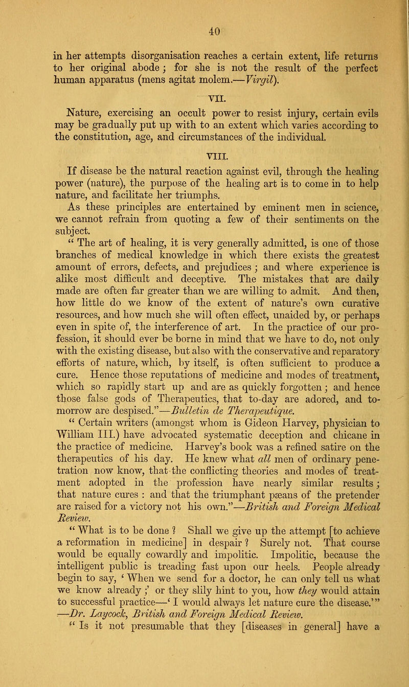 in her attempts disorganisation reaches a certain extent, life returns to her original abode ; for she is not the result of the perfect human apparatus (mens agitat molem.—Virgil). VII. Nature, exercising an occult power to resist injury, certain evila may be gradually put up with to an extent which varies according to the constitution, age, and circumstances of the individual. VIII. If disease be the natural reaction against evil, through the healing power (nature), the purpose of the healing art is to come in to help nature, and facilitate her triumphs. As these principles are entertained by eminent men in science, we cannot refrain from quoting a few of their sentiments on the subject.  The art of healing, it is very generally admitted, is one of those branches of medical knowledge in which there exists the greatest amount of errors, defects, and prejudices ; and where experience is alike most difficult and deceptive. The mistakes that are daily made are often far greater than we are willing to admit. And then, how little do we know of the extent of nature's own curative resources, and how much she will often effect, unaided by, or perhaps even in spite of, the interference of art. In the practice of our pro- fession, it should ever be borne in mind that we have to do, not only with the existing disease, but also with the conservative and reparatory efforts of nature, which, by itself, is often sufficient to produce a cure. Hence those reputations of medicine and modes of treatment, which so rapidly start up and are as quickly forgotten ; and hence those false gods of Therapeutics, that to-day are adored, and to- morrow are despised.—Bulletin de Therapeutique.  Certain writers (amongst whom is Gideon Harvey, physician to William III.) have advocated systematic deception and chicane in the practice of medicine. Harvey's book was a refined satire on the therapeutics of his day. He knew what all men of ordinary pene- tration now know, that the conflicting theories and modes of treat- ment adopted in the profession have nearly similar results; that nature cures : and that the triumphant paeans of the pretender are raised for a victory not his own.—British and Foreign Medical Review.  What is to be done 1 Shall we give up the attempt [to achieve a reformation in medicine] in despair ? Surely not. That course would be equally cowardly and impolitic. Impolitic, because the intelligent public is treading fast upon our heels. People already begin to say, ' When we send for a doctor, he can only tell us what we know already ;' or they slily hint to you, how they would attain to successful practice—' I would always let nature cure the disease.' ■—Dr. Lay cock, British and Foreign Medical Bevieiv. ^' Is it not presumable that they [diseases in general] have a