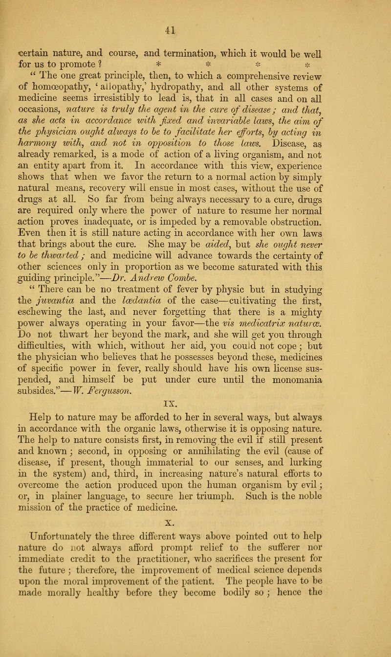 certain nature, and course, and termination, which it would be well for us to promote 1 * -:< -:« >:c  The one great principle, then, to which a comprehensive review of homoeopathy, ' allopathy,' hydropathy, and aU other systems of medicine seems irresistibly to lead is, that in all cases and on aU occasions, nature is truly the agent in the cure of disease; and that, as she acts in accordance ivith fixed and invariable laws, the aim of the j^hysician ought always to he to facilitate her efforts, by acting in harmony with, and not in opposition to those laws. Disease, as already remarked, is a mode of action of a living organism, and not an entity aj^art from it. In accordance with this view, experience shows that when we favor the return to a normal action by simply natural means, recovery will ensue in most cases, without the use of drugs at all. So far from being always necessary to a cure, drugs are required only where the power of nature to resume her normal action proves inadequate, or is impeded by a removable obstruction. Even then it is still nature acting in accordance with her own laws that brings about the cure. She may be aided, but she ought never to be thwarted ; and medicine will advance towards the certainty of other sciences only in proportion as we become saturated with this guiding principle.—Dr. Andrew Combe.  There can be no treatment of fever by physic but in studying the juvantia and the Icedantia of the case—cultivating the first, eschewing the last, and never forgetting that there is a mighty power always operating in your favor—the vis medicatrix naturoB. Do not thwart her beyond the mark, and she will get you through difficulties, with which, without her aid, you could not cope; but the physician who believes that he possesses beyond these, medicines of specific power in fever, really should have his own license sus- pended, and himself be put under cure until the monomania subsides.—W. Fergusson. IX Help to nature may be afibrded to her in several ways, but always in accordance with the organic laws, otherwise it is opposing nature. The help to nature consists first, in removing the evil if still present and known; second, in opposing or annihilating the evil (cause of disease, if present, though immaterial to our senses, and lurking in the system) and, third, in increasing nature's natural efforts to overcome the action produced upon the human organism by evil; or, in plainer language, to secure her triumph. Such is the noble mission of the practice of medicine. X. Unfortunately the three different ways above pointed out to help nature do not always afford prompt relief to the sufferer nor immediate credit to the practitioner, who sacrifices the present for the future ; therefore, the improvement of medical science depends upon the moral improvement of the patient. The people have to be made morally healthy before they become bodily so ; hence the