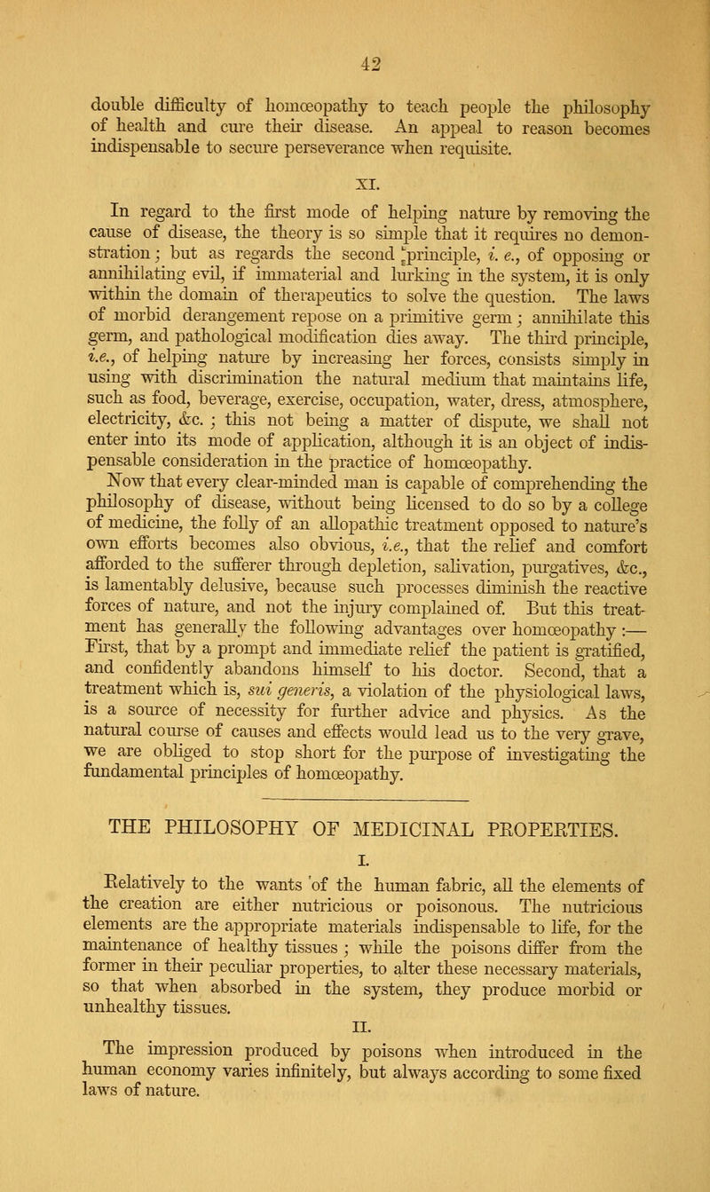 double difficulty of liomoeopatliy to teach people the philosophy of health and cure their disease. An appeal to reason becomes indispensable to secure perseverance when requisite. XI. In regard to the first mode of helping nature by removing the cause of disease, the theory is so simj^le that it requires no demon- stration ; but as regards the second ^principle, i. e., of opposing or annihilating evil, if immaterial and hulking in the system, it is only within the domain of therapeutics to solve the question. The laws of morbid derangement repose on a primitive germ j annihilate this germ, and pathological modification dies away. The thiixl principle, i.e., of helping nature by increasing her forces, consists simply in using with discrimination the natural medium that maintains life, such as food, beverage, exercise, occupation, water, dress, atmosphere, electricity, &c. ; this not being a matter of dispute, we shall not enter into its mode of application, although it is an object of indis- pensable consideration in the practice of homoeopathy. Now that every clear-minded man is capable of comprehending the philosophy of disease, mthout being licensed to do so by a college of medicine, the folly of an allopathic treatment opposed to nature's own efforts becomes also obvious, i.e., that the relief and comfort afforded to the sufferer through depletion, salivation, purgatives, &c., is lamentably delusive, because such processes diminish the reactive forces of nature, and not the uijury complained of But this treat- ment has generally the following advantages over homoeopathy :— First, that by a prompt and immediate relief the patient is gratified, and confidently abandons himself to his doctor. Second, that a treatment which is, sui generis, a violation of the physiological laws, is a source of necessity for further advice and physics. As the natural com^se of causes and effects would lead us to the very grave, we are obliged to stop short for the purpose of investigating the fundamental principles of homoeopathy. THE PHILOSOPHY OF MEDICINAL PROPERTIES. I. Relatively to the wants of the human fabric, all the elements of the creation are either nutricious or poisonous. The nutricious elements are the appropriate materials indispensable to life, for the maintenance of healthy tissues ; while the poisons differ from the former in their peculiar properties, to alter these necessary materials, so that when absorbed in the system, they produce morbid or unhealthy tissues. II. The impression produced by poisons when introduced in the human economy varies infinitely, but always according to some fixed laws of nature.