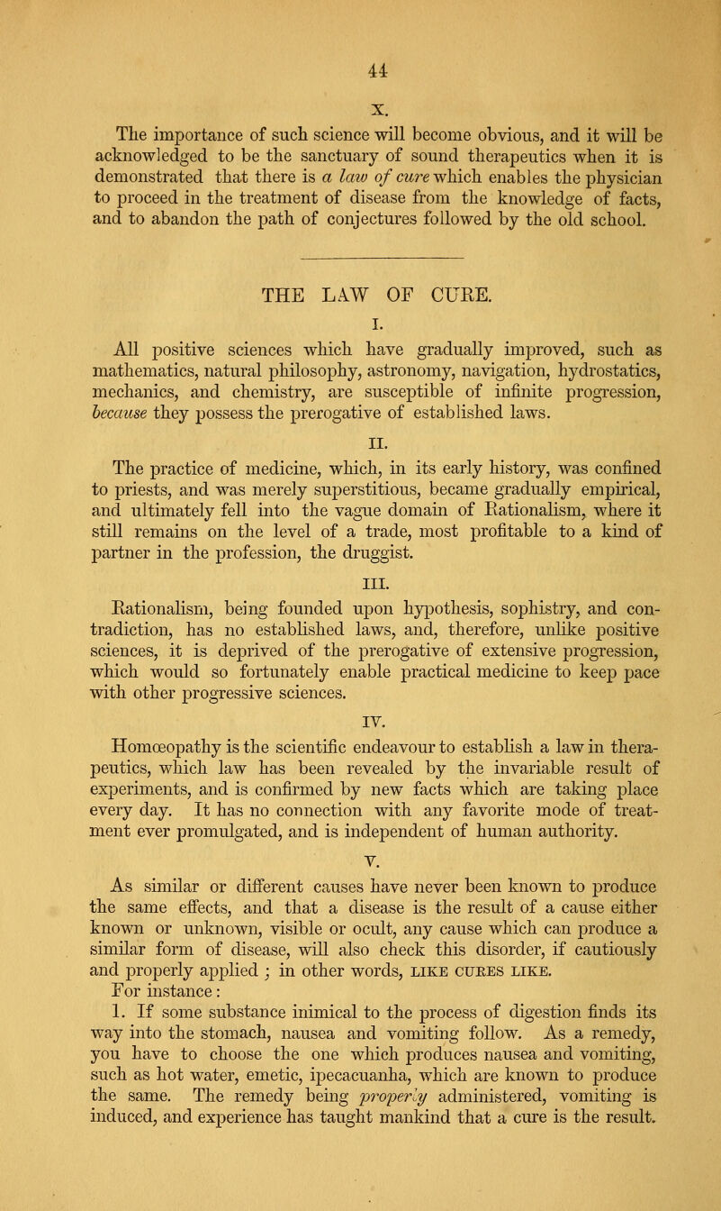 X. The importance of such science will become obvious, and it will be acknowledged to be the sanctuary of sound therapeutics when it is demonstrated that there is a law of cure which enables the physician to proceed in the treatment of disease from the knowledge of facts, and to abandon the path of conjectures followed by the old school. THE LAW OF CUEE. I. All positive sciences which have gradually improved, such as mathematics, natural philosophy, astronomy, navigation, hydrostatics, mechanics, and chemistry, are susceptible of infinite progression, because they possess the prerogative of established laws. II. The practice of medicine, which, in its early history, was confined to priests, and was merely superstitious, became gradually empirical, and ultimately fell into the vague domain of Rationalism, where it still remains on the level of a trade, most profitable to a kind of partner in the profession, the druggist. III. Rationalism, being founded upon hypothesis, sophistry, and con- tradiction, has no established laws, and, therefore, unlike positive sciences, it is deprived of the prerogative of extensive progression, which would so fortunately enable practical medicine to keep pace with other progressive sciences. IV. Homoeopathy is the scientific endeavour to establish a law in thera- peutics, which law has been revealed by the invariable result of experiments, and is confirmed by new facts which are taking place every day. It has no connection with any favorite mode of treat- ment ever promulgated, and is independent of human authority. V. As similar or different causes have never been known to produce the same effects, and that a disease is the result of a cause either known or unknown, visible or ocult, any cause which can produce a similar form of disease, will also check this disorder, if cautiously and properly applied ; in other words, like cuees like. For instance: 1. If some substance inimical to the process of digestion finds its way into the stomach, nausea and vomiting follow. As a remedy, you have to choose the one which produces nausea and vomiting, such as hot water, emetic, ipecacuanha, which are known to produce the same. The remedy being properly administered, vomiting is induced, and experience has taught mankind that a cure is the result.