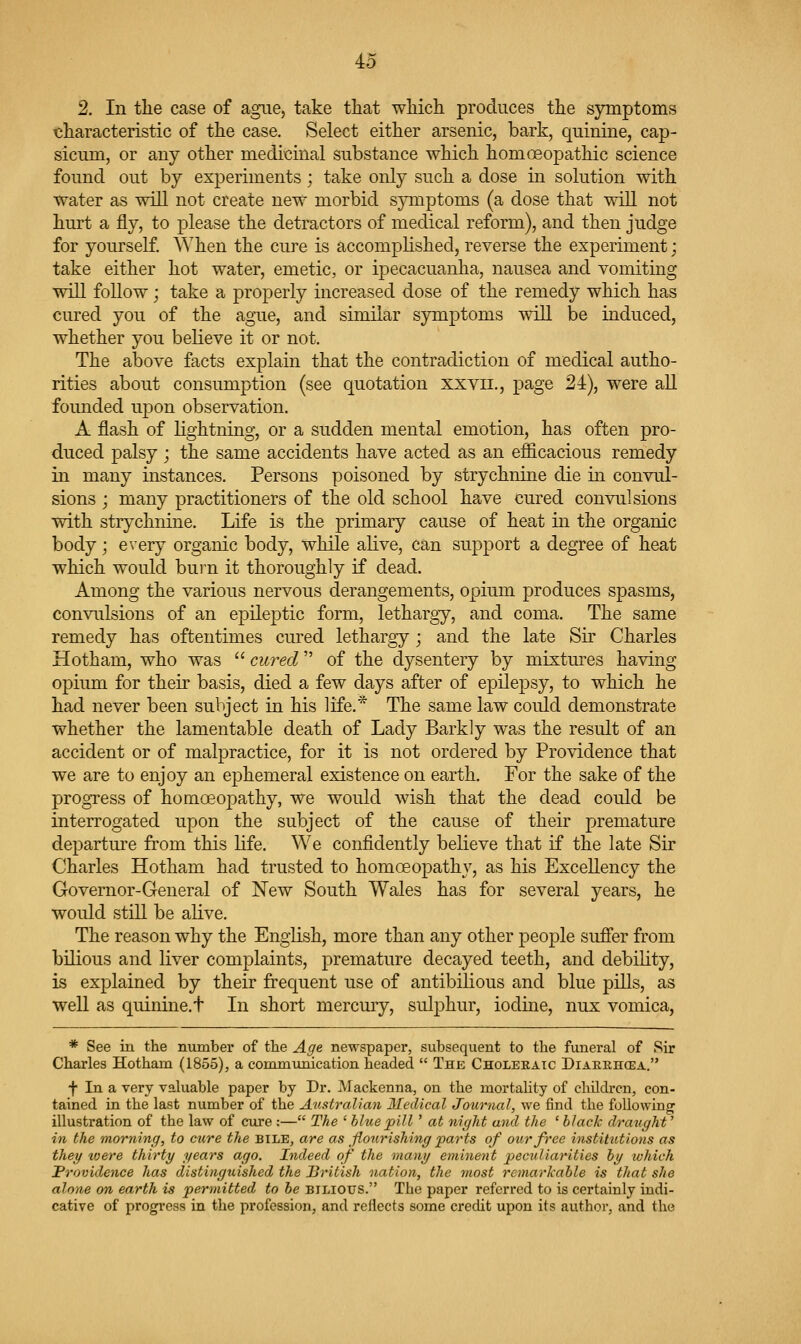 2. In tlie case of ague, take that wliich produces the sjTuptoms characteristic of the case. Select either arsenic, bark, quinine, cap- sicum, or any other medicinal substance which homoeopathic science found out by experiments; take only such a dose in solution with water as will not create new morbid s}Tiiptoms (a dose that will not hurt a fly, to please the detractors of medical reform), and then judge for yourself. When the cure is accomplished, reverse the experiment; take either hot water, emetic, or ipecacuanha, nausea and vomiting will follow; take a properly increased dose of the remedy which has cured you of the ague, and similar symptoms will be induced, whether you beheve it or not. The above facts explain that the contradiction of medical autho- rities about consumption (see quotation xxvii., page 24), were all founded upon observation. A flash of lightning, or a sudden mental emotion, has often pro- duced palsy; the same accidents have acted as an efficacious remedy in many instances. Persons poisoned by strychnine die in convul- sions j many practitioners of the old school have cured convulsions with strychnine. Life is the primary cause of heat in the organic body; every organic body, while alive, can support a degree of heat which would burn it thoroughly if dead. Among the various nervous derangements, opium produces spasms, convulsions of an epileptic form, lethargy, and coma. The same remedy has oftentimes cured lethargy ; and the late Sir Charles Hotham, who was  cured of the dysentery by mixtures having opium for their basis, died a few days after of epilepsy, to which he had never been subject in his life.* The same law could demonstrate whether the lamentable death of Lady Barkly was the result of an accident or of malpractice, for it is not ordered by Providence that we are to enjoy an ephemeral existence on earth. For the sake of the progress of homoeopathy, we would wish that the dead could be interrogated upon the subject of the cause of their premature departure from this life. We confidently believe that if the late Sir Charles Hotham had trusted to homoeopathy, as his Excellency the Governor-General of jSTew South Wales has for several years, he would still be alive. The reason why the English, more than any other people sufier from bilious and liver complaints, premature decayed teeth, and debility, is explained by their frequent use of antibilious and blue pills, as well as quinine.t In short mercury, sulj^hur, iodine, nux vomica, * See in the number of the Age newspaper, subsequent to the funeral of Sir Charles Hotham (1855), a commiinication headed  The Choleeaic Diaeehcea. f In a very valuable paper by Dr. Mackenna, on the mortality of children, con- tained in the last number of the Australian Medical Journal, we find the following illustration of the law of cure :— The ' bltiepill ' at nicjht and the 'black draught^ in the morning, to cure the bile, are as floririshing parts of our free institutions as they toere thirty years ago. Indeed of the many etninent peculiarities by which Providence has distinguished the Uritish nation, the most remarkable is that she alone on earth is permitted to be bilious. The paper referred to is certainly indi- cative of progi'ess in the profession, and reflects some credit upon its author, and the