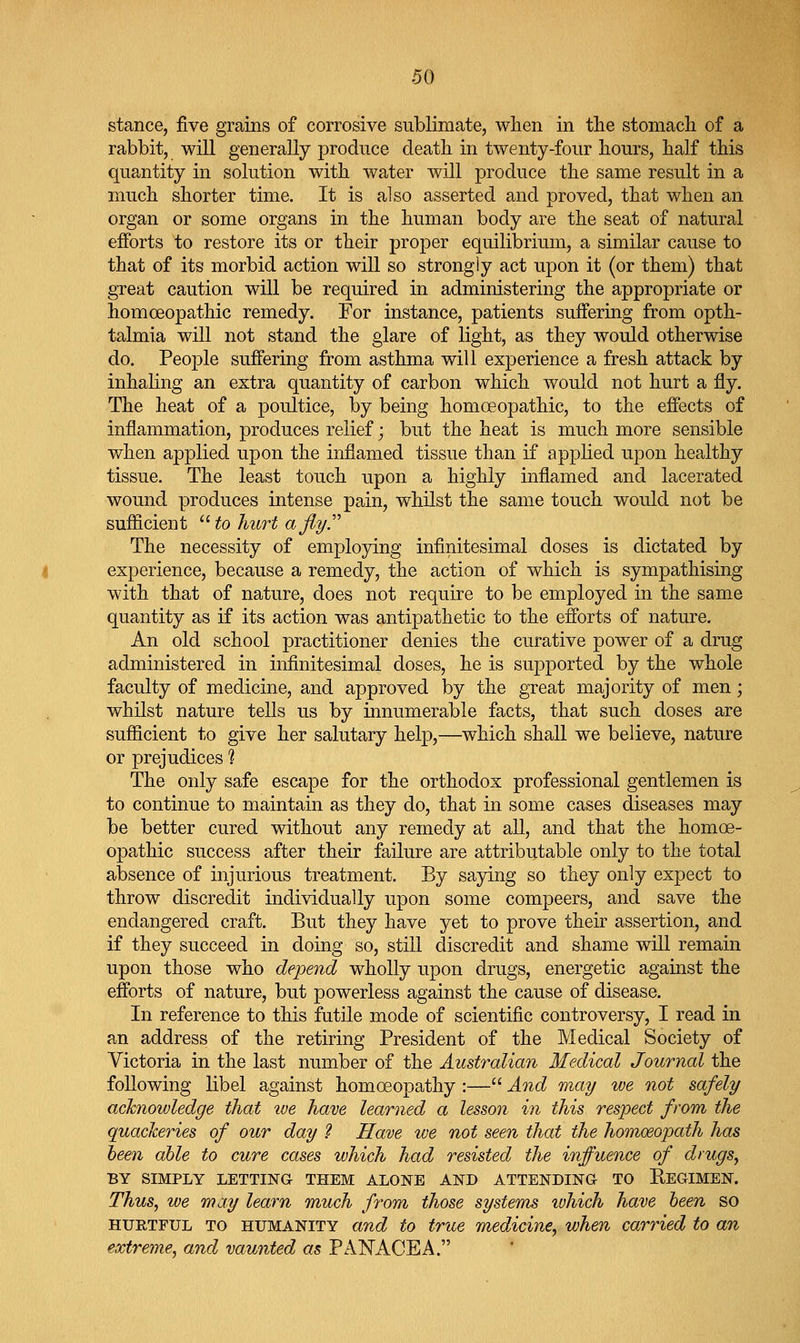 stance, five grains of corrosive sublimate, when in tlie stomach of a rabbit, will generally produce death in twenty-four hours, half this quantity in solution with water will produce the same result in a much shorter time. It is also asserted and proved, that when an organ or some organs in the human body are the seat of natural efforts to restore its or their proper equilibrium, a similar cause to that of its morbid action will so strongly act upon it (or them) that great caution will be required in administering the appropriate or homoeopathic remedy. For instance, patients suffering from opth- talmia will not stand the glare of light, as they would otherwise do. People suffering from asthma will experience a fresh attack by inhaling an extra quantity of carbon which would not hurt a fly. The heat of a poultice, by being homoeopathic, to the effects of inflammation, produces relief; but the heat is much more sensible when applied upon the inflamed tissue than if applied upon healthy tissue. The least touch upon a highly inflamed and lacerated wound produces intense pain, whilst the same touch would not be sufficient '•Holiiirt aflyT The necessity of employing infinitesimal doses is dictated by experience, because a remedy, the action of which is sympathising with that of nature, does not require to be employed in the same quantity as if its action was antipathetic to the efforts of nature. An old school practitioner denies the curative power of a drug administered in infinitesimal doses, he is supported by the whole faculty of medicine, and approved by the great majority of men; whilst nature tells us by innumerable facts, that such doses are sufficient to give her salutary help,—which shall we believe, nature or prejudices ? The only safe escape for the orthodox professional gentlemen is to continue to maintain as they do, that in some cases diseases may be better cured without any remedy at all, and that the homoe- opathic success after their failure are attributable only to the total absence of injurious treatment. By saying so they only expect to throw discredit individually upon some compeers, and save the endangered craft. But they have yet to prove their assertion, and if they succeed in doing so, still discredit and shame will remain upon those who depend wholly upon drugs, energetic against the efforts of nature, but powerless against the cause of disease. In reference to this futile mode of scientific controversy, I read in an address of the retiring President of the Medical Society of Victoria in the last number of the Australian Medical Journal the following libel against homoeopathy :— And may we not safely acknowledge that we have learned a lesson in this respect from the quackeries of our day 2 Have we not seen that the homoeopath has been able to cure cases which had resisted the influence of drugs, BY SIMPLY LETTING THEM ALONE AND ATTENDING TO EeGIMEN. Thus, we may learn much from those systems which have been so HURTFUL TO HUMANITY and to true medicine, when carried to an extreme, and vaunted as PANACEA.