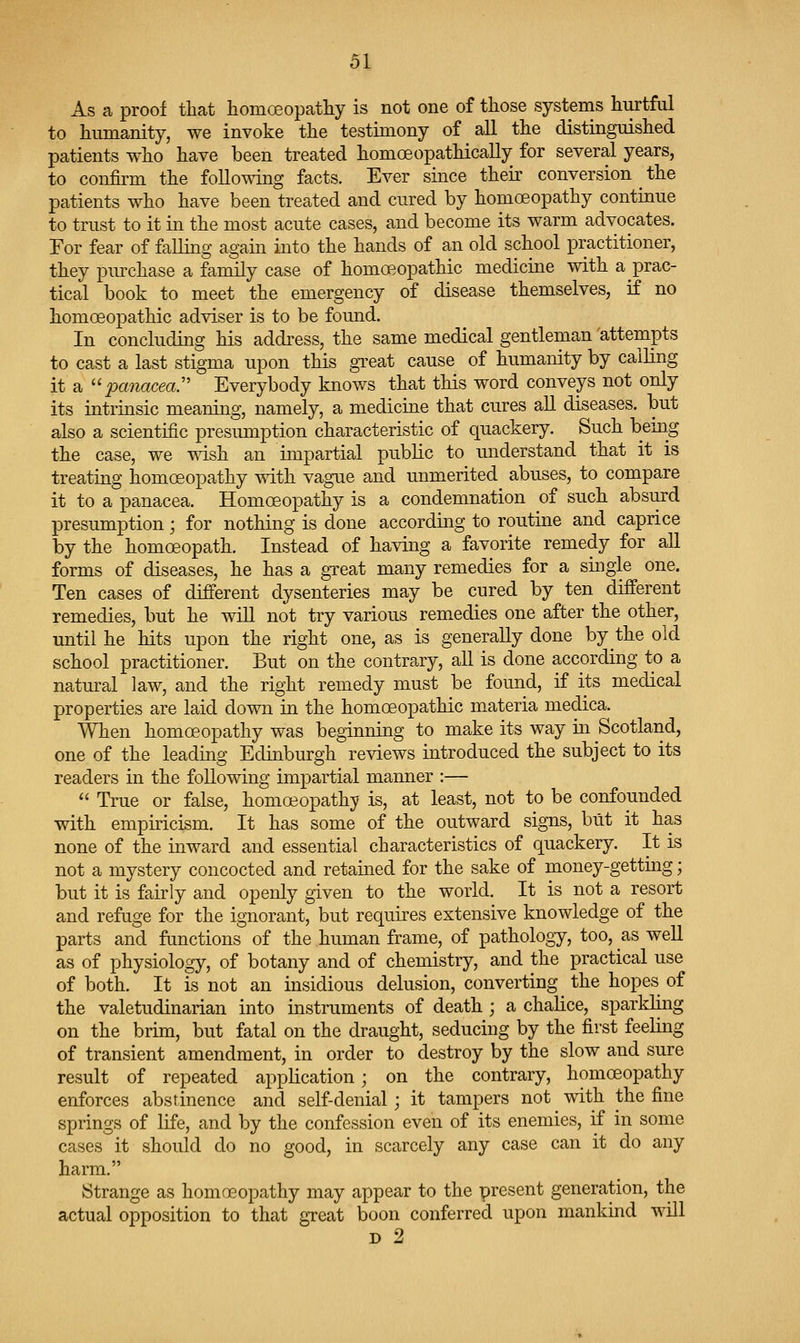 As a proof tliat homoeopatliy is not one of those systems hurtful to humanity, we invoke the testimony of all the distinguished patients who have been treated homoeopathically for several years, to confirm the following facts. Ever since their conversion ^ the patients who have been treated and cured by homoeopathy continue to trust to it in the most acute cases, and become its warm advocates. For fear of falling again into the hands of an old school practitioner, they purchase a family case of homoeopathic medicine with a prac- tical book to meet the emergency of disease themselves, if no homoeoj)athic adviser is to be found. In concluding his address, the same medical gentleman attempts to cast a last stigma upon this great cause of humanity by calling it a ''panacea:' Everybody knows that this word conveys not only its intrinsic meaning, namely, a medicine that cures all diseases, but also a scientific presumption characteristic of quackery. Such being the case, we wish an impartial public to understand that it is treating homoeopathy with vague and unmerited abuses, to compare it to a panacea. Homoeopathy is a condemnation of such absurd presumption; for nothing is done according to routine and caprice by the homoeopath. Instead of having a favorite remedy for all forms of diseases, he has a great many remedies for a single one. Ten cases of different dysenteries may be cured by ten different remedies, but he wiU not try various remedies one after the other, until he hits upon the right one, as is generally done by the old school practitioner. But on the contrary, all is done according to a natural law, and the right remedy must be found, if its medical properties are laid down in the homoeopathic materia medica. When homoeopathy was beginning to make its way in Scotland, one of the leading Edinburgh reviews introduced the subject to its readers in the following impartial manner :— True or false, homoeopathy is, at least, not to be confounded with empiricism. It has some of the outward signs, but it has none of the inward and essential characteristics of quackery. It is not a mystery concocted and retained for the sake of money-getting; but it is fairly and openly given to the world. It is not a resort and refage for the ignorant, but requires extensive knowledge of the parts and functions of the human frame, of pathology, too, as well as of physiology, of botany and of chemistry, and the practical use of both. It is not an insidious delusion, converting the hopes of the valetudinarian into instruments of death ; a chalice, sparkKng on the brim, but fatal on the draught, seducing by the first feeling of transient amendment, in order to destroy by the slow and sure result of repeated application; on the contrary, homoeopathy enforces abstinence and self-denial; it tampers not with the fine springs of life, and by the confession even of its enemies, if in some cases it should do no good, in scarcely any case can it do any harm. 8trange as homoeopathy may appear to the present generation, the actual opposition to that great boon conferred upon mankind will D 2