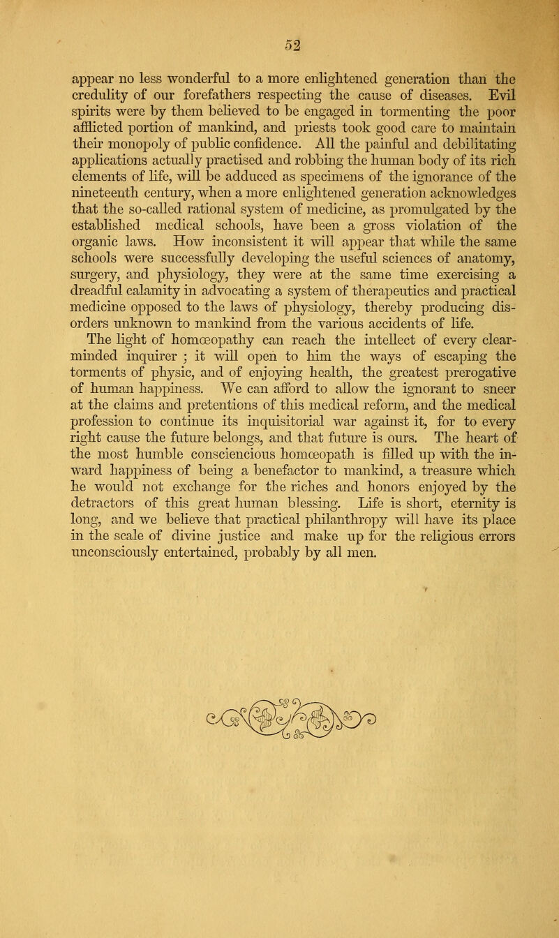 appear no less wonderful to a more enlightened generation than the credulity of our forefathers respecting the cause of diseases. Evil spirits were by them believed to be engaged in tormenting the poor afflicted portion of mankind, and priests took good care to maintain their monopoly of public confidence. All the painful and debilitating applications actually practised and robbing the human body of its rich elements of life, will be adduced as specimens of the ignorance of the nineteenth century, when a more enlightened generation acknowledges that the so-called rational system of medicine, as promulgated by the established medical schools, have been a gross violation of the organic laws. How inconsistent it will appear that while the same schools were successfully developing the useful sciences of anatomy, surgery, and physiology, they were at the same time exercising a dreadful calamity in advocating a system of therapeutics and practical medicine opposed to the laws of physiology, thereby producing dis- orders unknown to mankind from the various accidents of life. The light of homoeopathy can reach the intellect of every clear- minded inquirer ; it will open to him the ways of escaping the torments of physic, and of enjoying health, the greatest prerogative of human happiness. We can afford to allow the ignorant to sneer at the claims and pretentions of this medical reform, and the medical profession to continue its inquisitorial war against it, for to every right cause the future belongs, and that future is ours. The heart of the most humble consciencious homoeopath is filled up with the in- ward liapj)iness of being a benefactor to mankind, a treasure which he would not exchange for the riches and honors enjoyed by the detractors of this great human blessing. Life is short, eternity is long, and we believe that practical philanthropy will have its place in the scale of divine justice and make up for the religious errors unconsciously entertained, probably by all men.