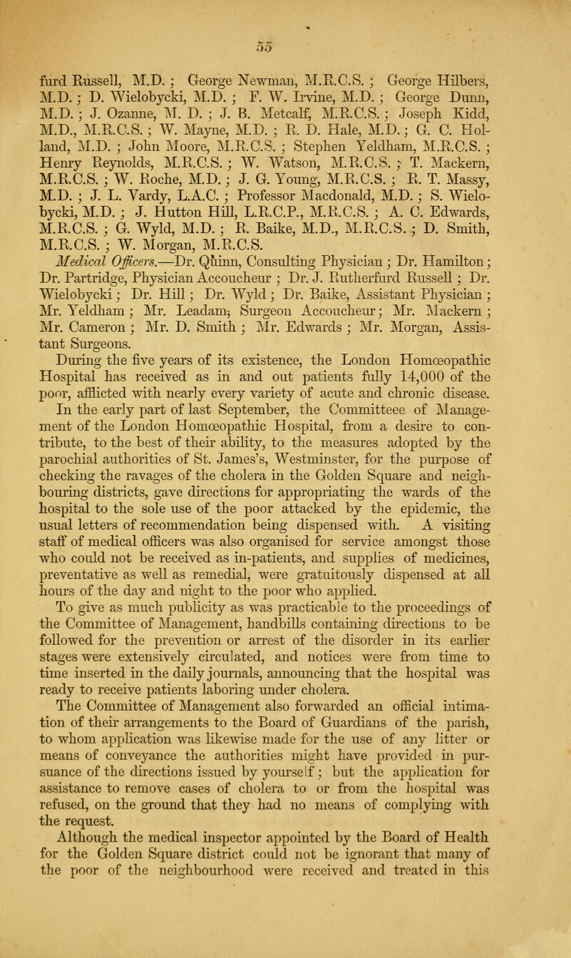 fiird Russell, M.D.; George jSTewman, M.E.G.S.; George Hilbers, M.D. j D. Wielobycki, M.D. ; F. W. Irvine, M.D. ; George Dunn, M.D.; J. Ozanne, M. D. ; J. B. Metcalf, M.R.C.S.; Joseph Kidd, M.D., M.E.C.S.; W. Mayne, M.D. ; R. D. Hale, M.D.; G. C. Hol- land, M.D. ; John Moore, M.R.C.S. ; Stephen Yeldham, M.R.C.S.; Henry Reynolds, M.R.C.S.; W. Watson, M.R.C.S. ;■ T. Mackern, M.R.C.S. j W. Roche, M.D.; J. G. Young, M.R.C.S. ; R. T. Massy, M.D. ; J. L. Yardy, L.A.C. ; Professor Macdonald, M.D.; S. Wielo- bycki, M.D. ; J. Hutton HiU, L.R.C.P., M.R.C.S. ; A. C. Edwards, M.R.C.S. ; G. Wyld, M.D.; R. Baike, M.D., M.R.C.S.; D. Smith, M.R.C.S. ; W. Morgan, M.R.C.S. Medical Officers.—Dr. Qiiinn, Consulting Physician ; Dr. Hamilton; Dr. Partridge, Physician Accouchem'; Dr. J. Rutherfurd Russell; Dr. Wielobycki; Dr. Hill; Dr. Wyld ; Dr. Baike, Assistant Physician ; Mr. Yeldham; Mr. Leadam; Surgeon Accoucheur; Mr. Mackern; Mr. Cameron; Mr. D. Smith ; Mr. Edwards ; Mr. Morgan, Assis- tant Surgeons. During the five years of its existence, the London Homoeopathic Hospital has received as in and out patients fully 14,000 of the poor, afflicted with nearly every variety of acute and chronic disease. In the early part of last September, the Committeee of jManage- ment of the London Homoeopathic Hospital, from a desire to con- tribute, to the best of their ability, to the measures adopted by the parochial authorities of St. James's, Westminster, for the purpose of checking the ravages of the cholera in the Golden Square and neigh- bouring districts, gave directions for appropriating the wards of the hospital to the sole use of the poor attacked by the epidemic, the usual letters of recommendation being dispensed with. A visiting staff of medical officers was also organised for service amongst those who could not be received as in-patients, and sujDplies of medicines, preventative as well as remedial, were gratuitously dispensed at all hours of the day and night to the poor who applied. To give as much publicity as was practicable to the proceedings of the Committee of Management, handbills containing directions to be followed for the prevention or arrest of the disorder in its earlier stages were extensively circulated, and notices were from time to time inserted in the daily journals, announcing that the hospital was ready to receive patients laboring under cholera. The Committee of Management also forwarded an official intima- tion of their arrangements to the Board of Guardians of the j)arish, to whom application was likewise made for the use of any litter or means of conveyance the authorities might have provided in pur- suance of the directions issued by yourself; but the apphcation for assistance to remove cases of cholera to or from the hospital was refused, on the ground that they had no means of complying with the request. Although the medical inspector appointed by the Board of Health for the Golden Square district could not be ignorant that many of the poor of the neighbourhood were received and treated in this