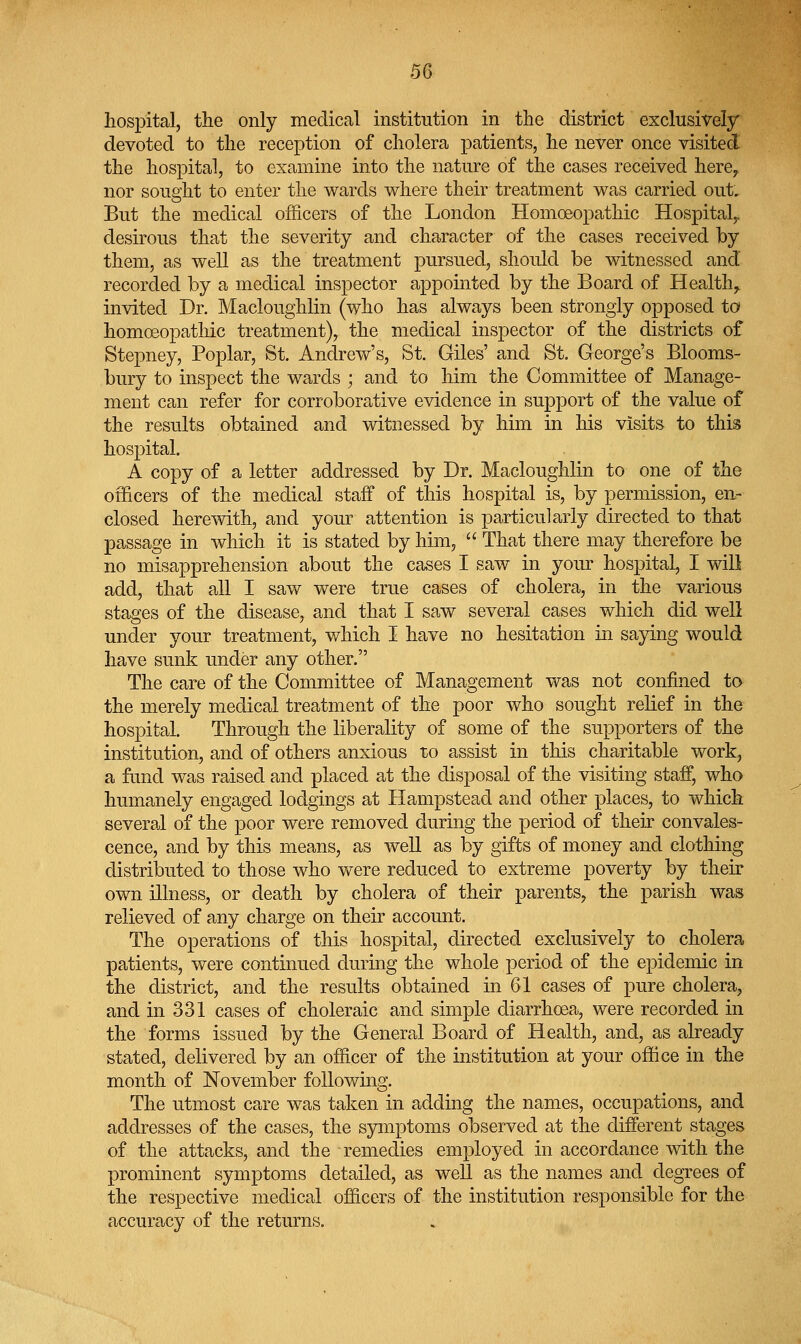 hospital, the only medical institution in the district exclusively devoted to the reception of cholera patients, he never once visited the hospital, to examine into the nature of the cases received here^ nor sought to enter the wards where their treatment was carried out. But the medical officers of the London Homoeopathic Hospital,, desirous that the severity and character of the cases received by them, as well as the treatment pursued, should be witnessed and recorded by a medical inspector appointed by the Board of Healthy invited Dr. Macloughlin (who has always been strongly opposed to homoeopathic treatment), the medical inspector of the districts of Stepney, Poplar, St. Andrew's, St. Giles' and St. George's Blooms- bury to inspect the wards ; and to him the Committee of Manage- ment can refer for corroborative evidence in support of the value of the results obtained and witnessed by him in his visits to this hospital. A copy of a letter addressed by Dr. Macloughlin to one of the officers of the medical staff of this hospital is, by permission, en- closed herewith, and your attention is particularly directed to that passage in which it is stated by him, That there may therefore be no misapprehension about the cases I saw in yom^ hospital, I will add, that all I sav/ were true cases of cholera, in the various stages of the disease, and that I saw several cases which did well under your treatment, which I have no hesitation in saying would have sunk under any other. The care of the Committee of Management was not confined to the merely medical treatment of the poor who sought relief in the hospital. Through the liberality of some of the supporters of the institution, and of others anxious to assist in this charitable work, a fund was raised and placed at the disposal of the visiting staff, who humanely engaged lodgings at Hampstead and other places, to which several of the poor were removed during the period of their convales- cence, and by this means, as well as by gifts of money and clothing distributed to those who v^ere reduced to extreme poverty by their own illness, or death by cholera of their parents, the parish was relieved of any charge on their account. The operations of this hospital, directed exclusively to cholera patients, were continued during the whole period of the epidemic in the district, and the results obtained in 61 cases of pure cholera, and in 331 cases of choleraic and simple diarrhoea, were recorded in the forms issued by the General Board of Health, and, as already stated, delivered by an officer of the institution at your office in the month of November following. The utmost care was taken in adding the names, occupations, and addresses of the cases, the symptoms observed at the different stages of the attacks, and the remedies employed in accordance with the prominent sjrmptoms detailed, as well as the names and degrees of the respective medical officers of the institution responsible for the accuracy of the returns.